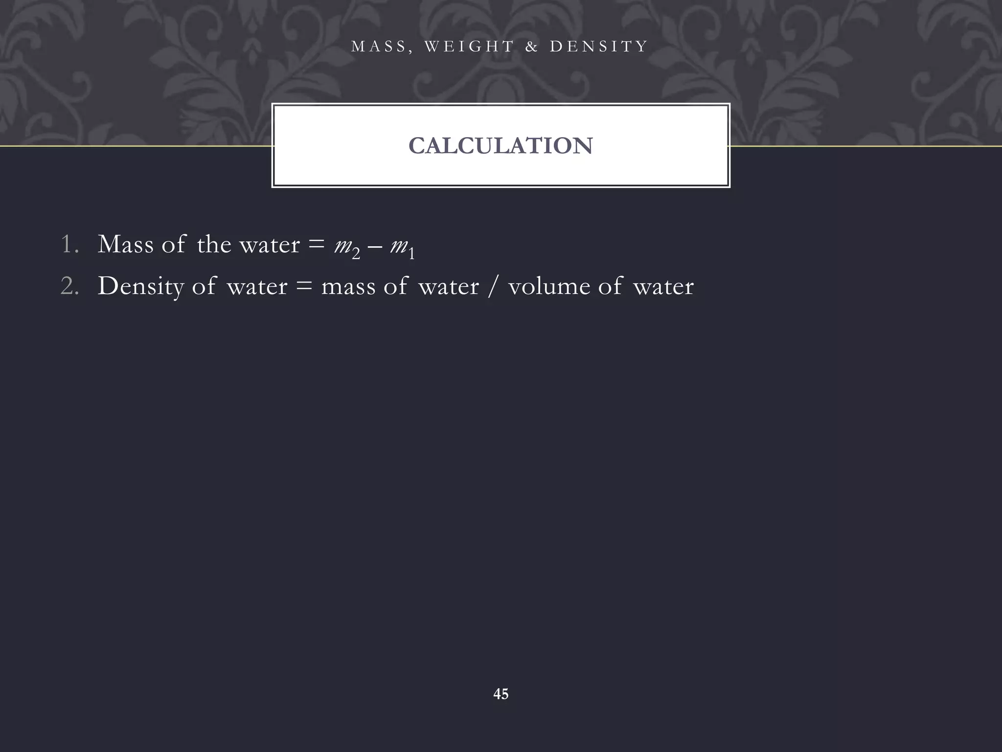 1. Mass of the water = m2 – m1
2. Density of water = mass of water / volume of water
CALCULATION
M A S S , W E I G H T & D E N S I T Y
45
 
