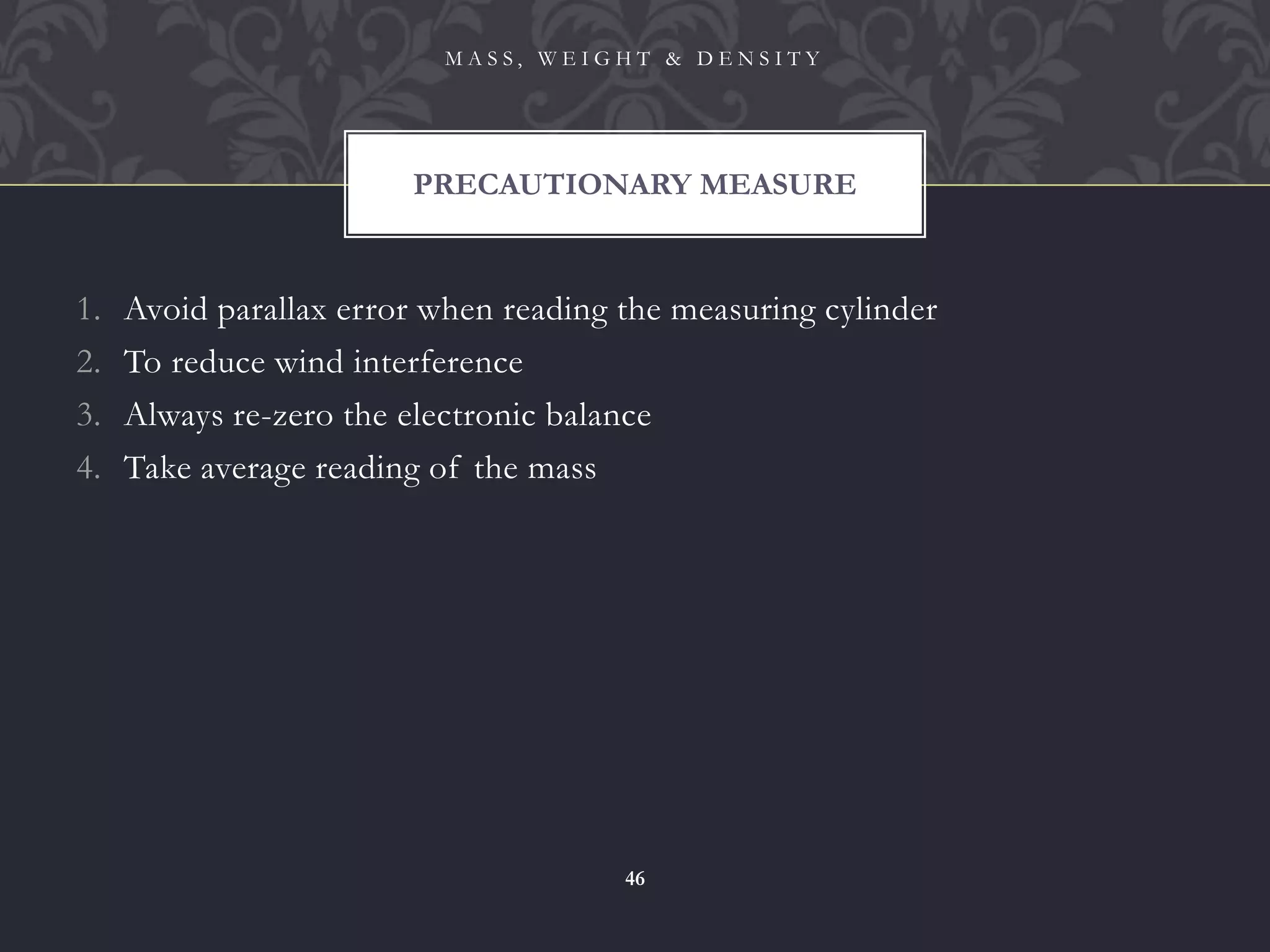 1. Avoid parallax error when reading the measuring cylinder
2. To reduce wind interference
3. Always re-zero the electronic balance
4. Take average reading of the mass
PRECAUTIONARY MEASURE
M A S S , W E I G H T & D E N S I T Y
46
 