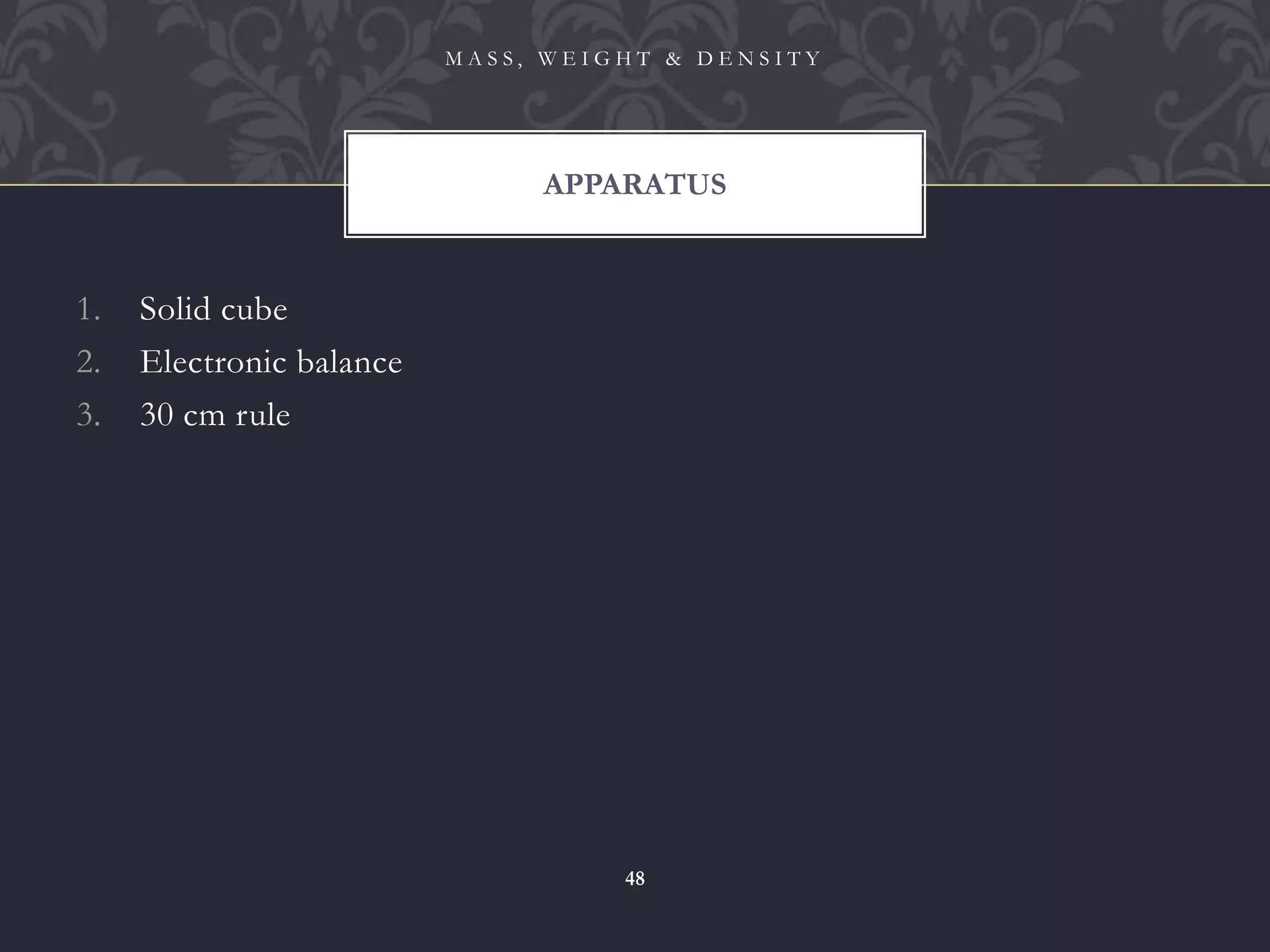 1. Solid cube
2. Electronic balance
3. 30 cm rule
APPARATUS
M A S S , W E I G H T & D E N S I T Y
48
 