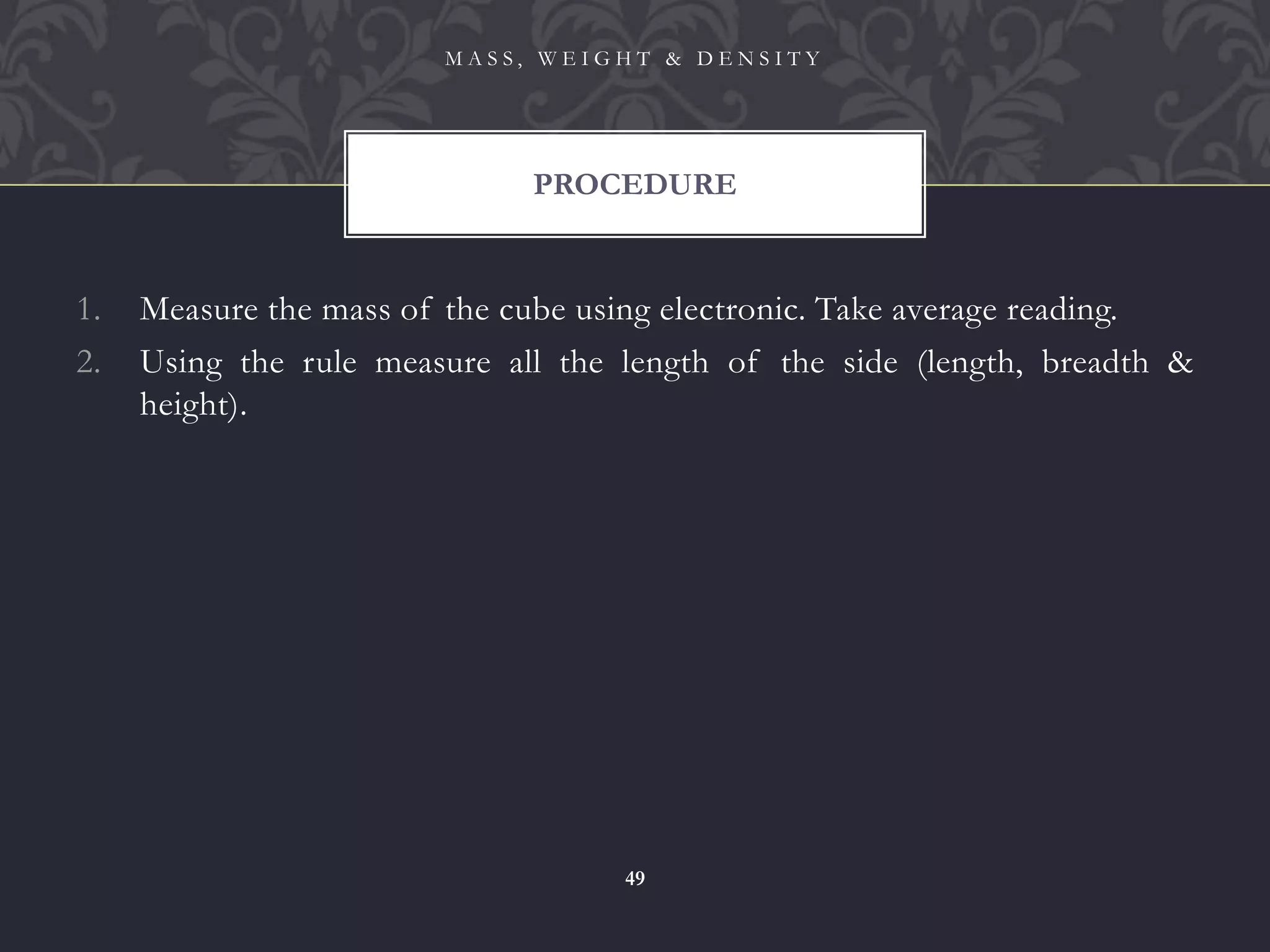 1. Measure the mass of the cube using electronic. Take average reading.
2. Using the rule measure all the length of the side (length, breadth &
height).
PROCEDURE
M A S S , W E I G H T & D E N S I T Y
49
 