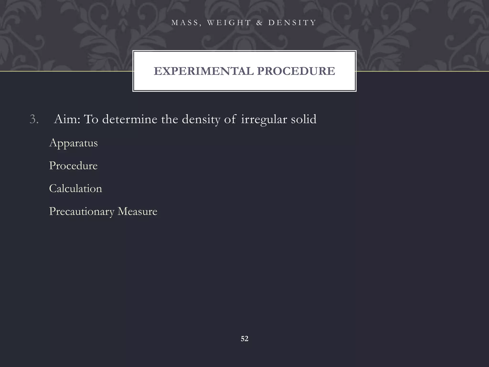 3. Aim: To determine the density of irregular solid
Apparatus
Procedure
Calculation
Precautionary Measure
EXPERIMENTAL PROCEDURE
M A S S , W E I G H T & D E N S I T Y
52
 