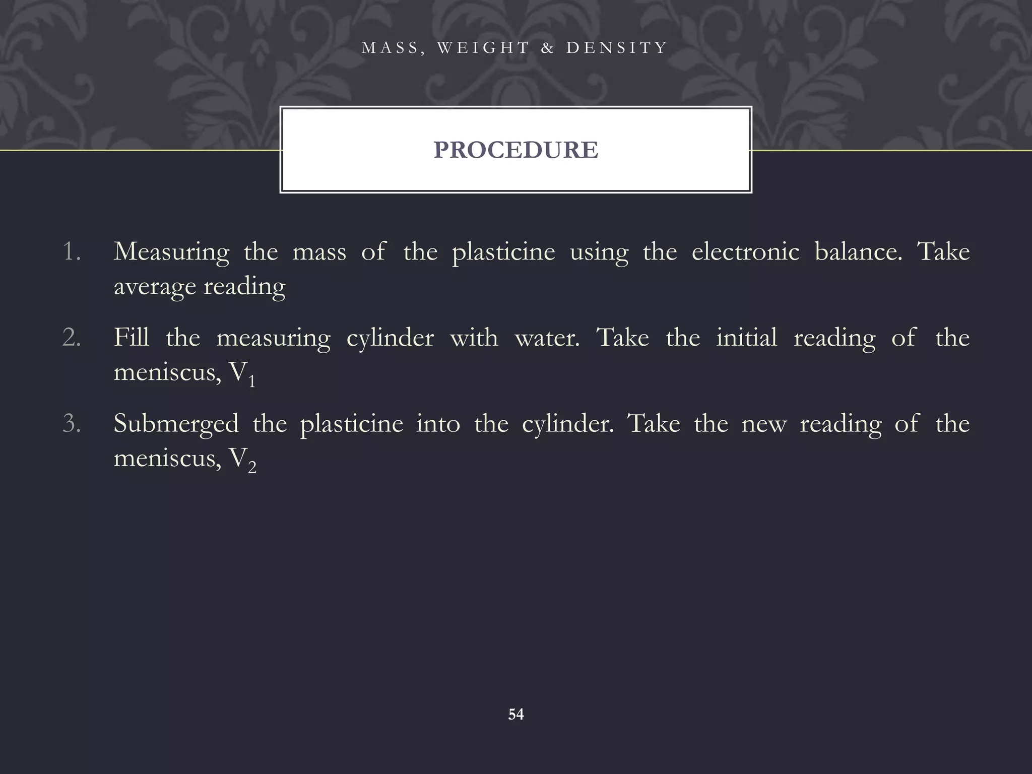 1. Measuring the mass of the plasticine using the electronic balance. Take
average reading
2. Fill the measuring cylinder with water. Take the initial reading of the
meniscus, V1
3. Submerged the plasticine into the cylinder. Take the new reading of the
meniscus, V2
PROCEDURE
M A S S , W E I G H T & D E N S I T Y
54
 