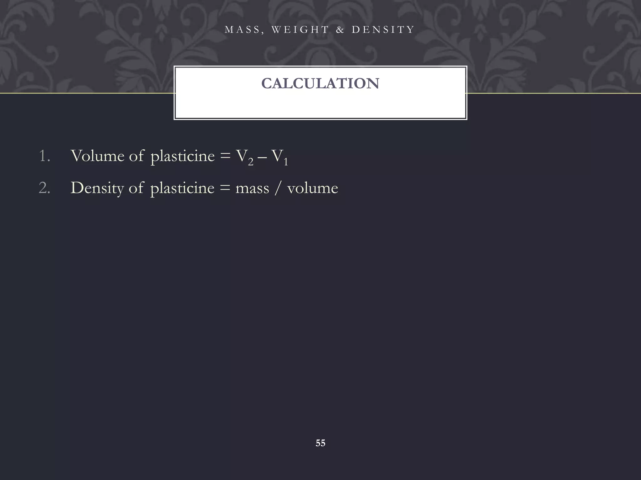 1. Volume of plasticine = V2 – V1
2. Density of plasticine = mass / volume
CALCULATION
M A S S , W E I G H T & D E N S I T Y
55
 