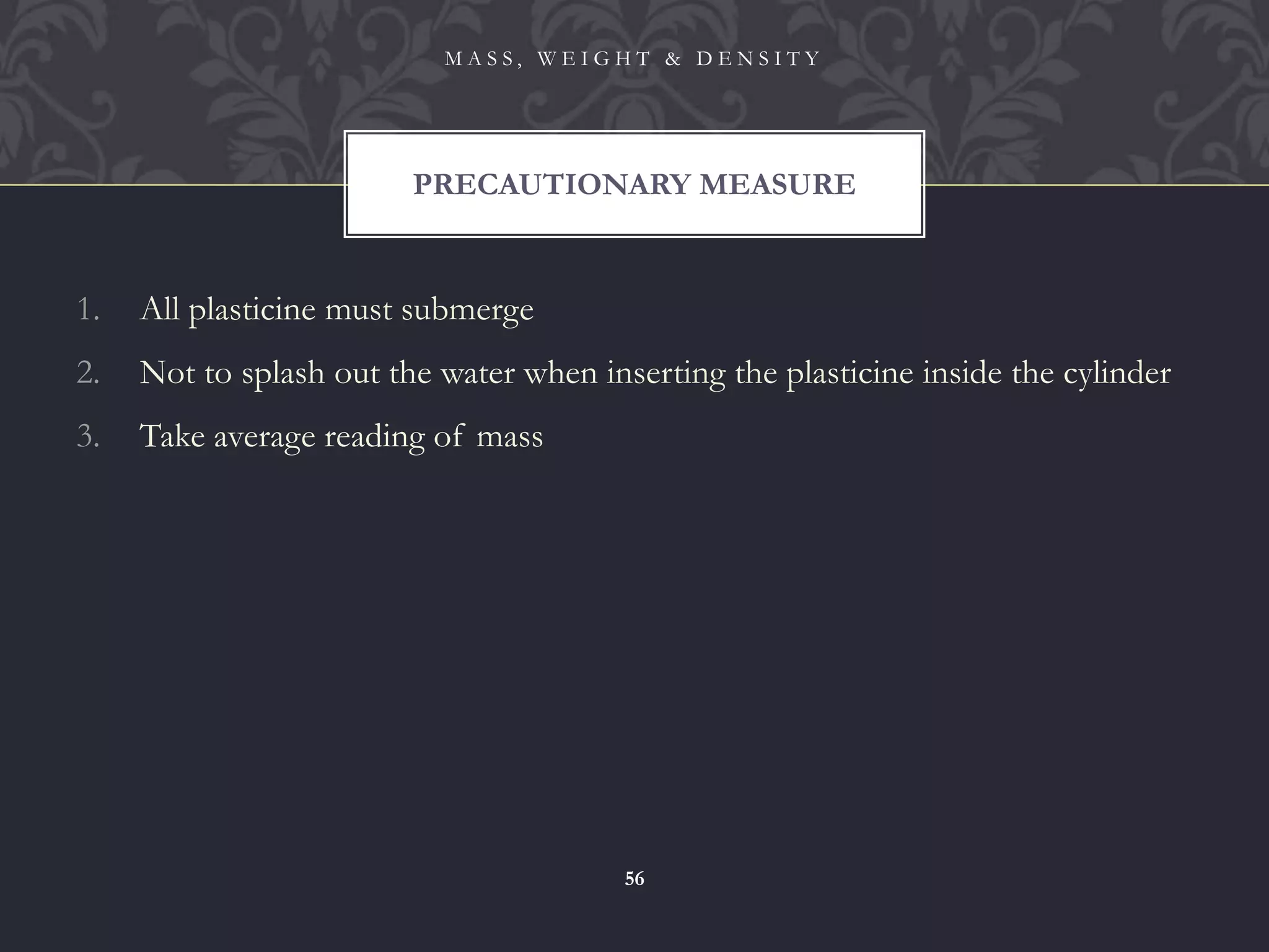 1. All plasticine must submerge
2. Not to splash out the water when inserting the plasticine inside the cylinder
3. Take average reading of mass
PRECAUTIONARY MEASURE
M A S S , W E I G H T & D E N S I T Y
56
 