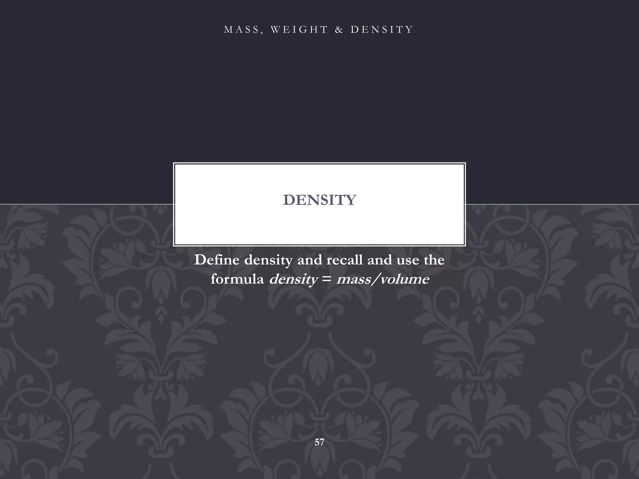 Define density and recall and use the
formula density = mass/volume
DENSITY
M A S S , W E I G H T & D E N S I T Y
57
 