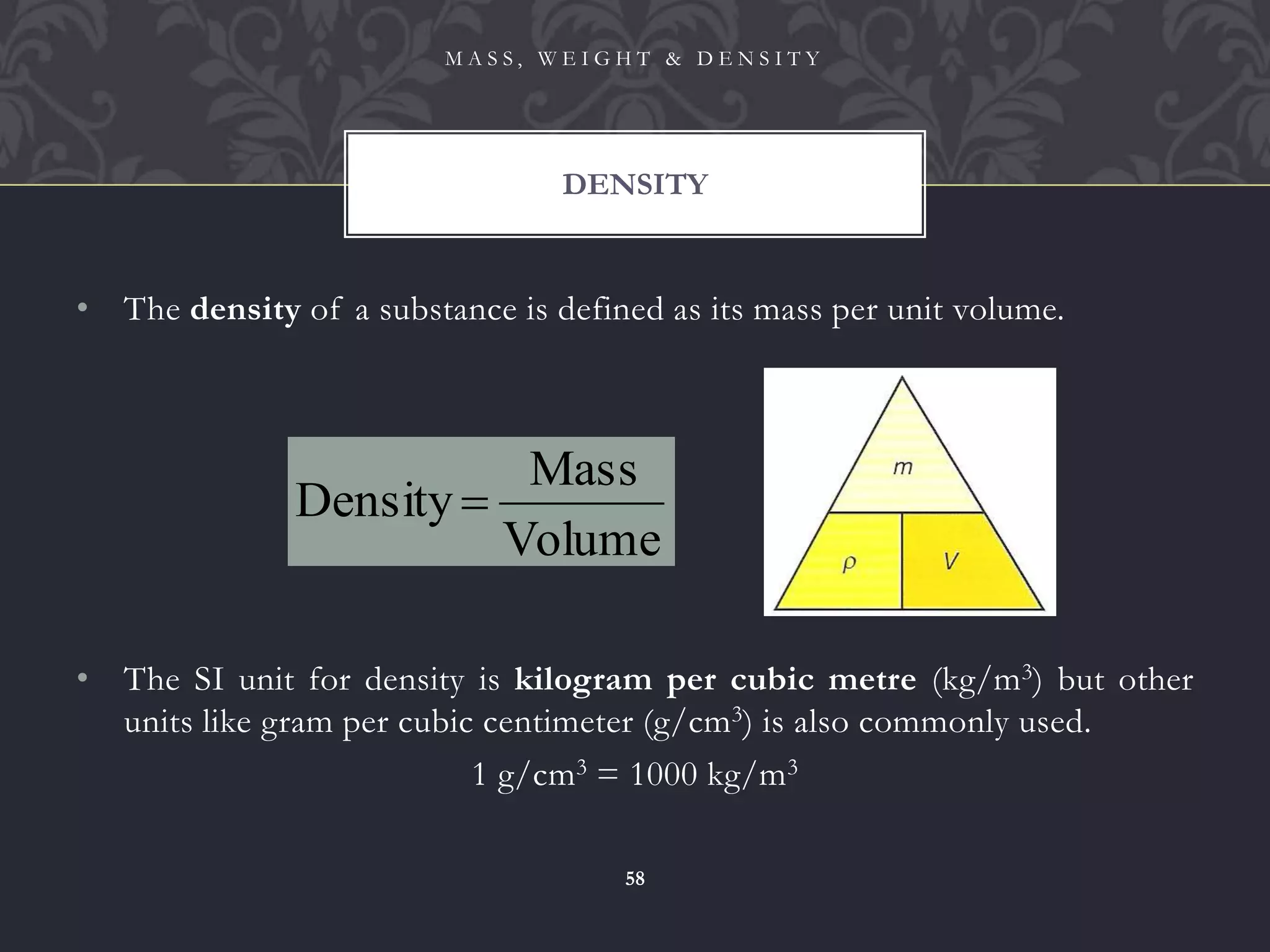 • The density of a substance is defined as its mass per unit volume.
• The SI unit for density is kilogram per cubic metre (kg/m3) but other
units like gram per cubic centimeter (g/cm3) is also commonly used.
1 g/cm3 = 1000 kg/m3
DENSITY
M A S S , W E I G H T & D E N S I T Y
58
Volume
Mass
Density 
 