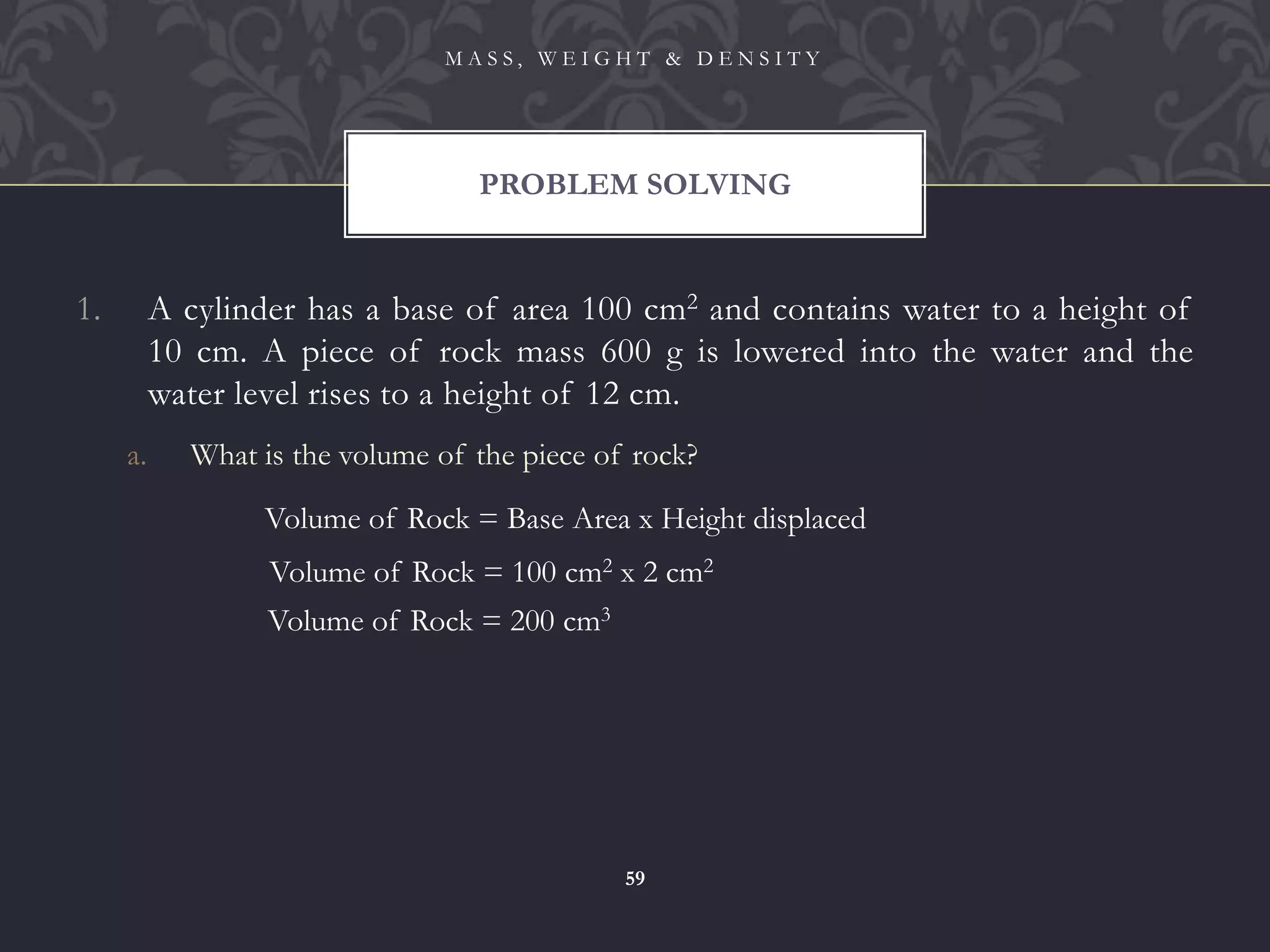 1. A cylinder has a base of area 100 cm2 and contains water to a height of
10 cm. A piece of rock mass 600 g is lowered into the water and the
water level rises to a height of 12 cm.
a. What is the volume of the piece of rock?
PROBLEM SOLVING
M A S S , W E I G H T & D E N S I T Y
59
Volume of Rock = Base Area x Height displaced
Volume of Rock = 100 cm2 x 2 cm2
Volume of Rock = 200 cm3
 