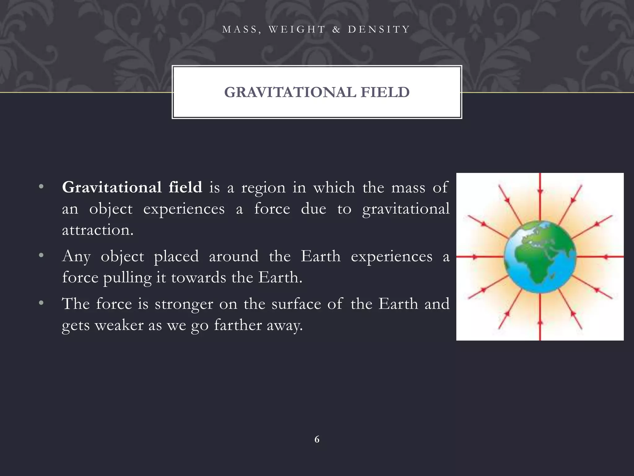 • Gravitational field is a region in which the mass of
an object experiences a force due to gravitational
attraction.
• Any object placed around the Earth experiences a
force pulling it towards the Earth.
• The force is stronger on the surface of the Earth and
gets weaker as we go farther away.
GRAVITATIONAL FIELD
M A S S , W E I G H T & D E N S I T Y
6
 