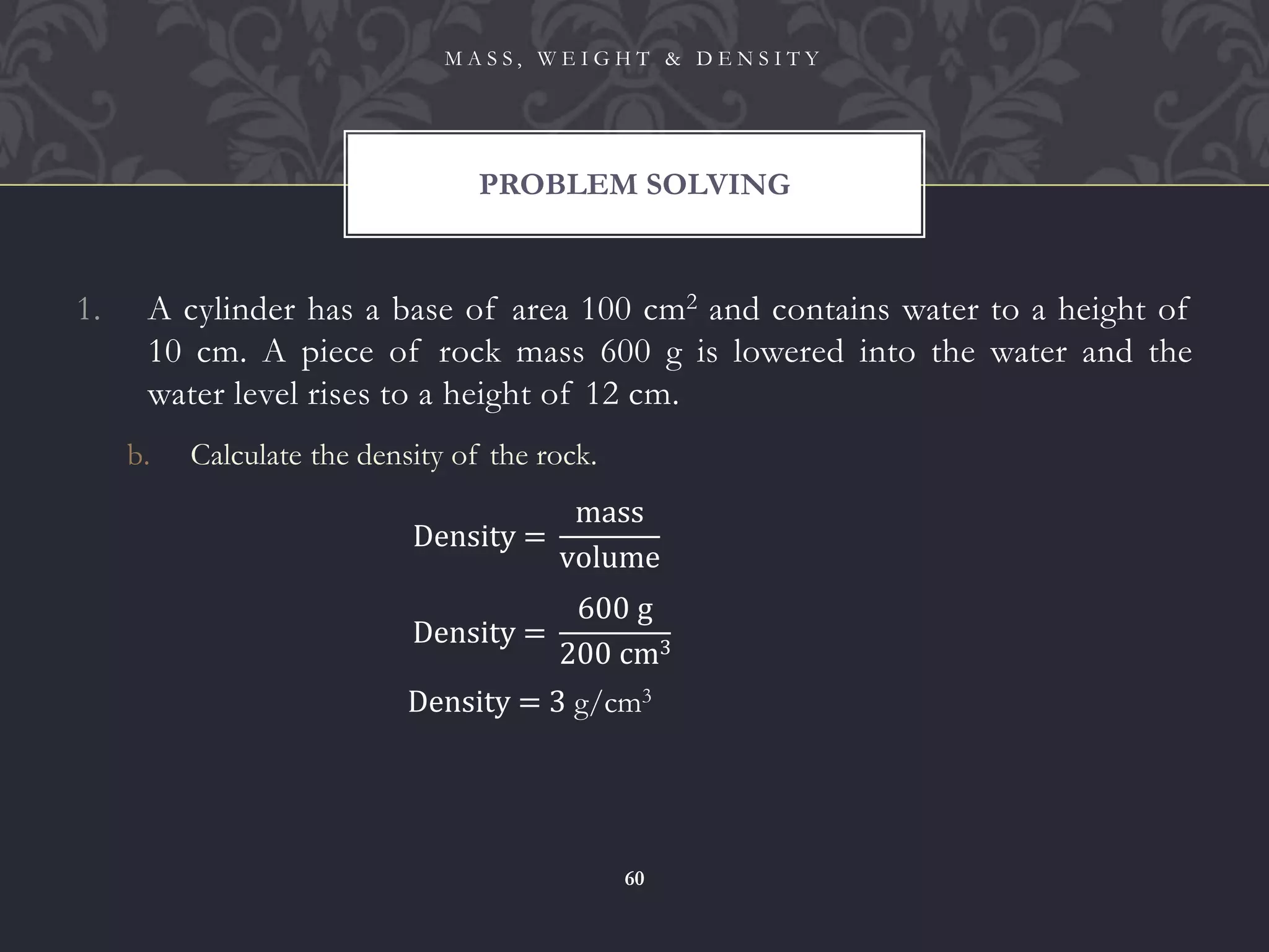 1. A cylinder has a base of area 100 cm2 and contains water to a height of
10 cm. A piece of rock mass 600 g is lowered into the water and the
water level rises to a height of 12 cm.
b. Calculate the density of the rock.
PROBLEM SOLVING
M A S S , W E I G H T & D E N S I T Y
60
Density =
mass
volume
Density =
600 g
200 cm3
Density = 3 g/cm3
 
