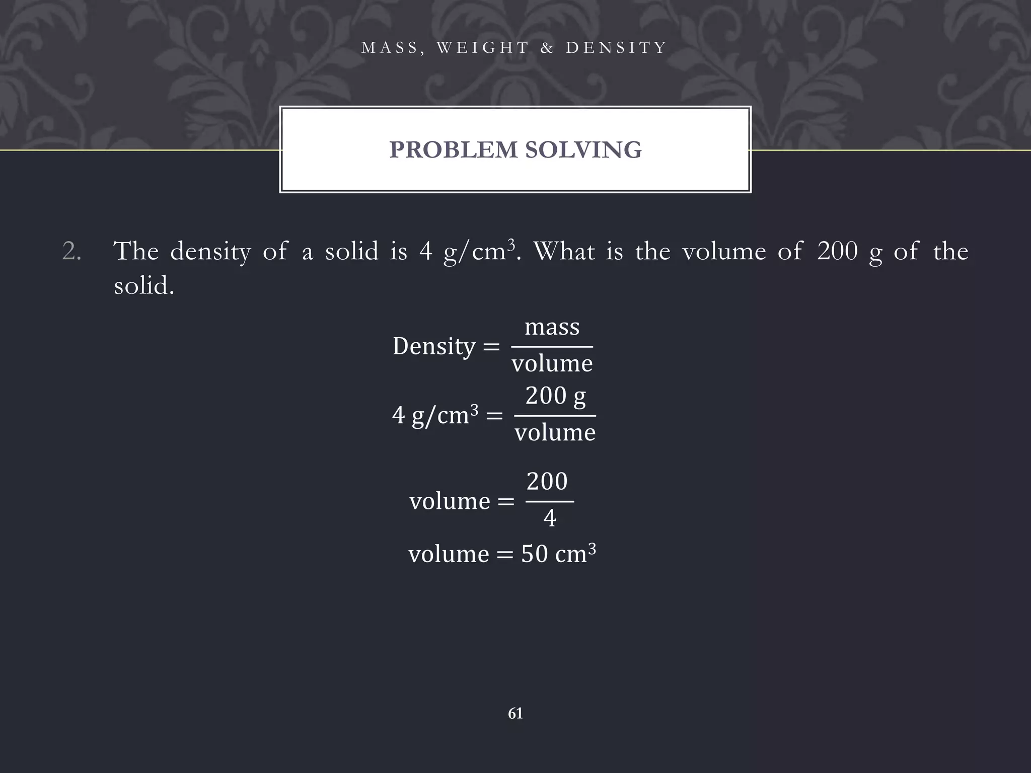 2. The density of a solid is 4 g/cm3. What is the volume of 200 g of the
solid.
PROBLEM SOLVING
M A S S , W E I G H T & D E N S I T Y
61
Density =
mass
volume
4 g/cm3 =
200 g
volume
volume = 50 cm3
volume =
200
4
 