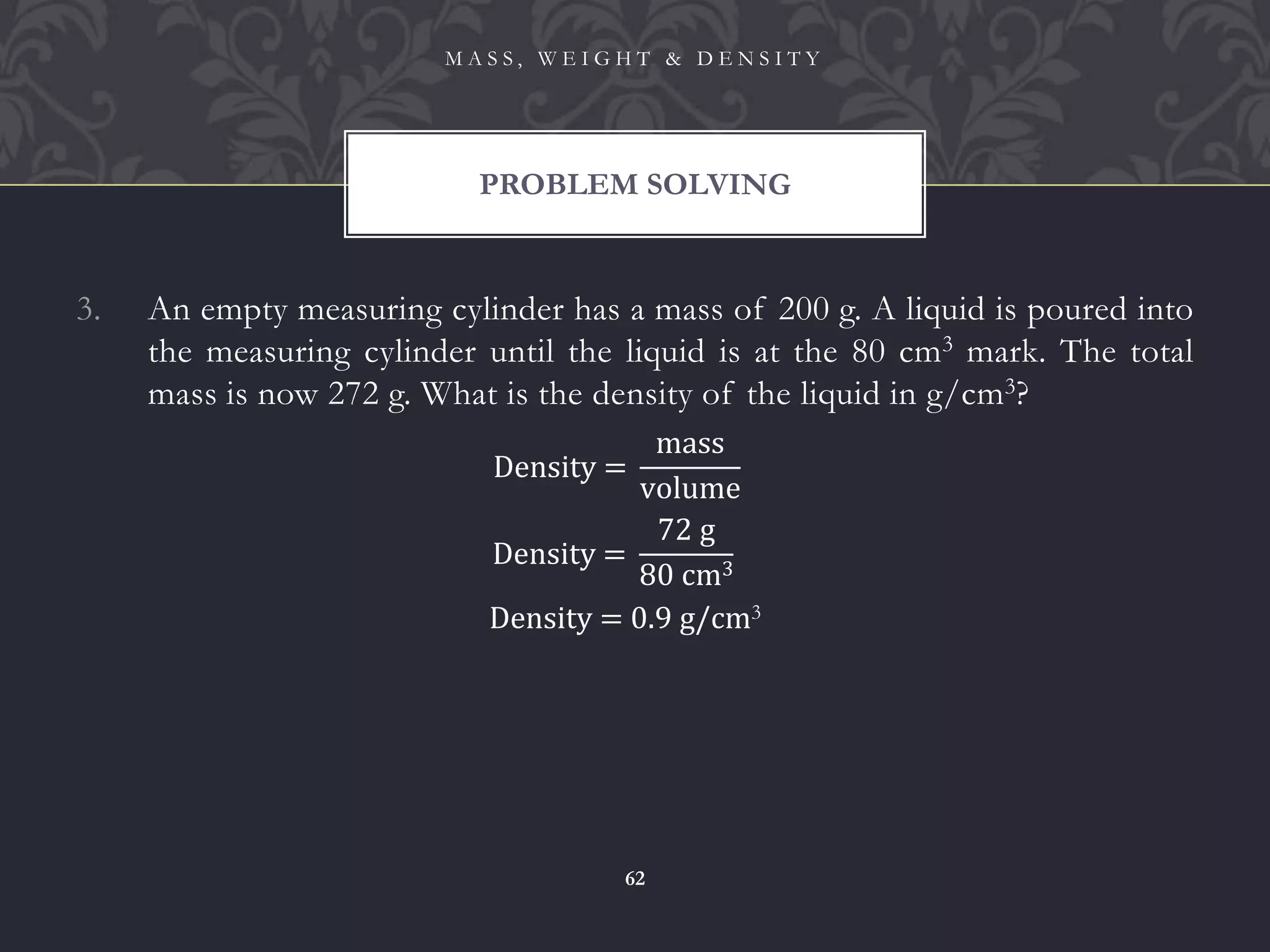 3. An empty measuring cylinder has a mass of 200 g. A liquid is poured into
the measuring cylinder until the liquid is at the 80 cm3 mark. The total
mass is now 272 g. What is the density of the liquid in g/cm3?
PROBLEM SOLVING
M A S S , W E I G H T & D E N S I T Y
62
Density =
mass
volume
Density =
72 g
80 cm3
Density = 0.9 g/cm3
 