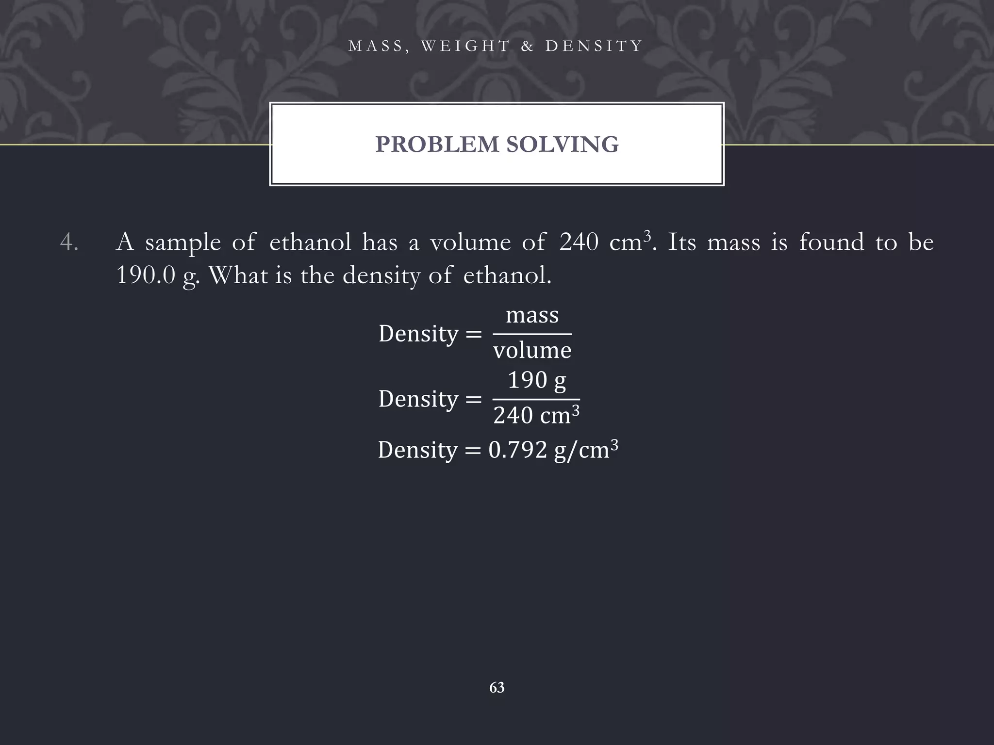 4. A sample of ethanol has a volume of 240 cm3. Its mass is found to be
190.0 g. What is the density of ethanol.
PROBLEM SOLVING
M A S S , W E I G H T & D E N S I T Y
63
Density =
mass
volume
Density =
190 g
240 cm3
Density = 0.792 g/cm3
 