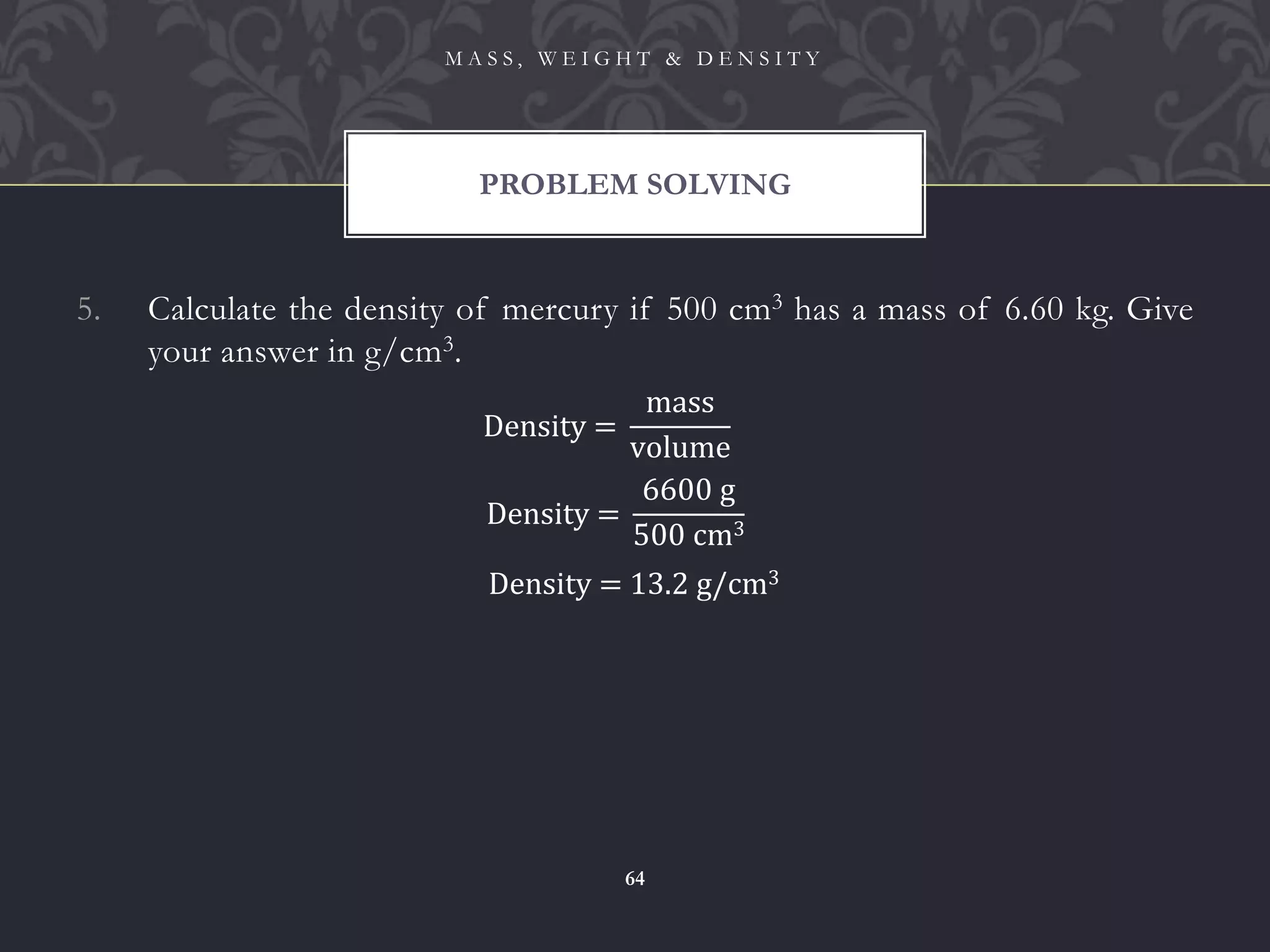 5. Calculate the density of mercury if 500 cm3 has a mass of 6.60 kg. Give
your answer in g/cm3.
PROBLEM SOLVING
M A S S , W E I G H T & D E N S I T Y
64
Density =
mass
volume
Density =
6600 g
500 cm3
Density = 13.2 g/cm3
 