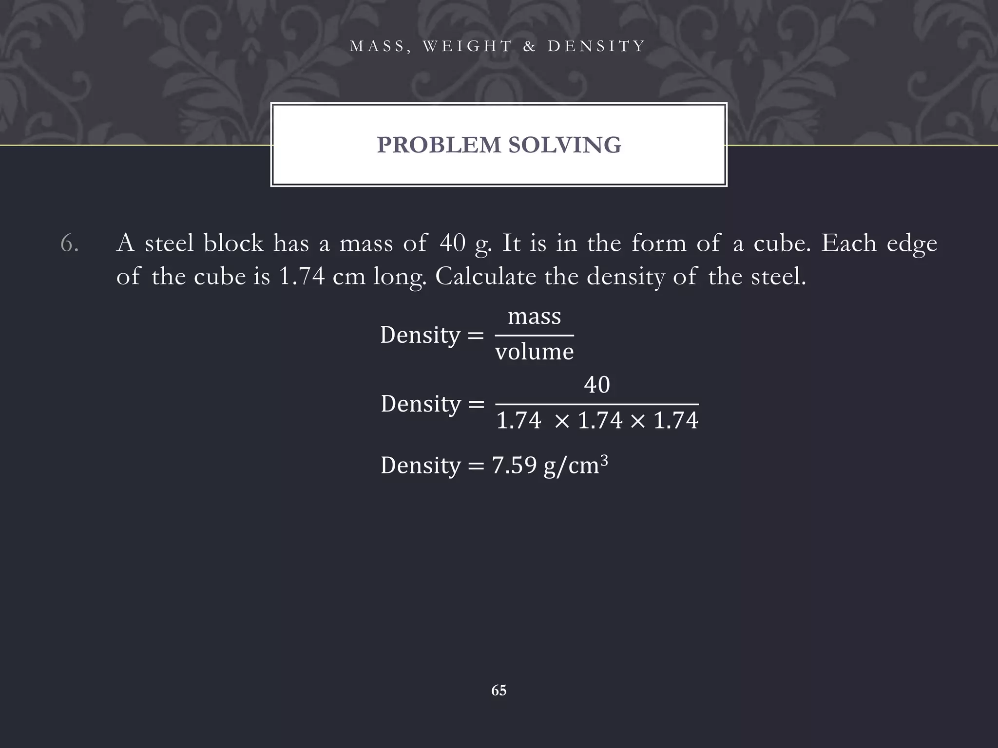 6. A steel block has a mass of 40 g. It is in the form of a cube. Each edge
of the cube is 1.74 cm long. Calculate the density of the steel.
PROBLEM SOLVING
M A S S , W E I G H T & D E N S I T Y
65
Density =
mass
volume
Density =
40
1.74 × 1.74 × 1.74
Density = 7.59 g/cm3
 