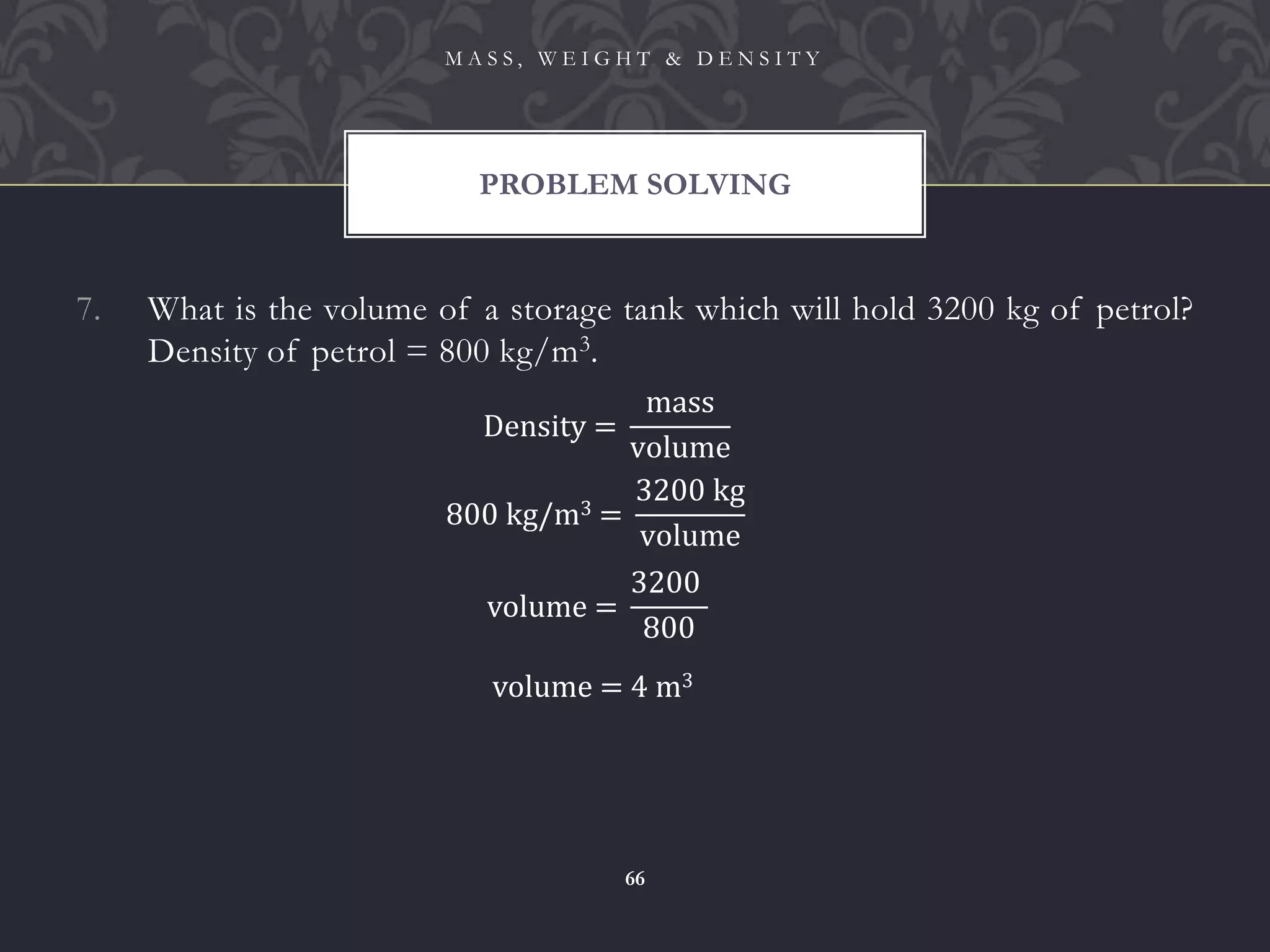 7. What is the volume of a storage tank which will hold 3200 kg of petrol?
Density of petrol = 800 kg/m3.
PROBLEM SOLVING
M A S S , W E I G H T & D E N S I T Y
66
Density =
mass
volume
800 kg/m3 =
3200 kg
volume
volume =
3200
800
volume = 4 m3
 