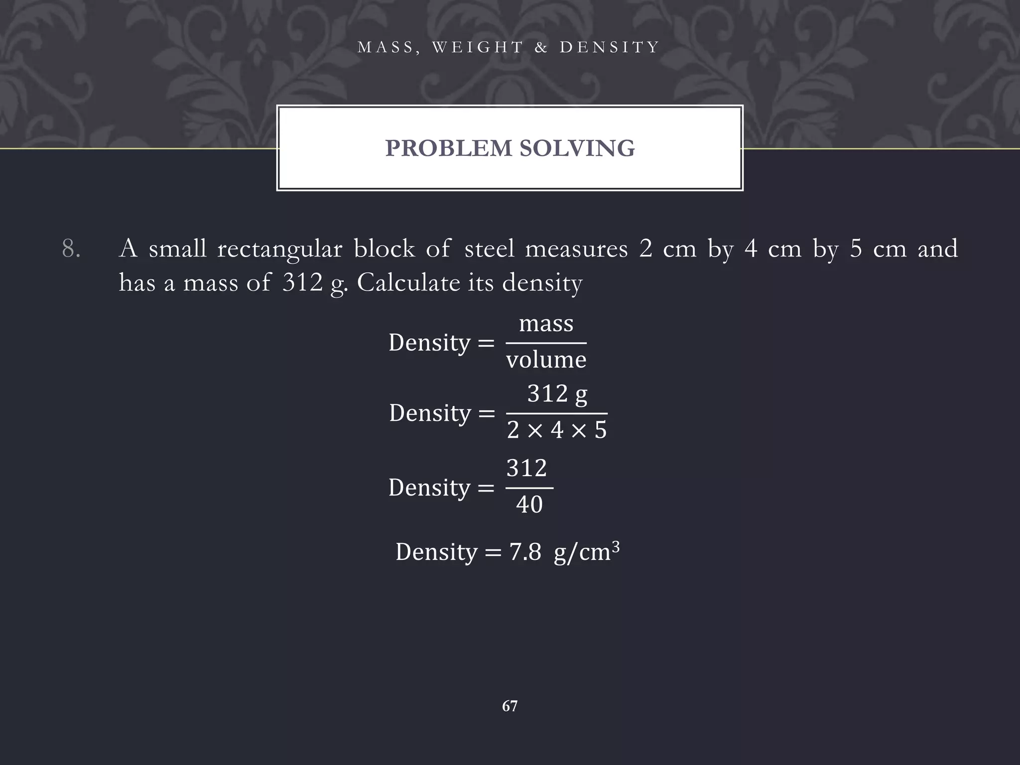 8. A small rectangular block of steel measures 2 cm by 4 cm by 5 cm and
has a mass of 312 g. Calculate its density
PROBLEM SOLVING
M A S S , W E I G H T & D E N S I T Y
67
Density =
mass
volume
Density =
312 g
2 × 4 × 5
Density =
312
40
Density = 7.8 g/cm3
 