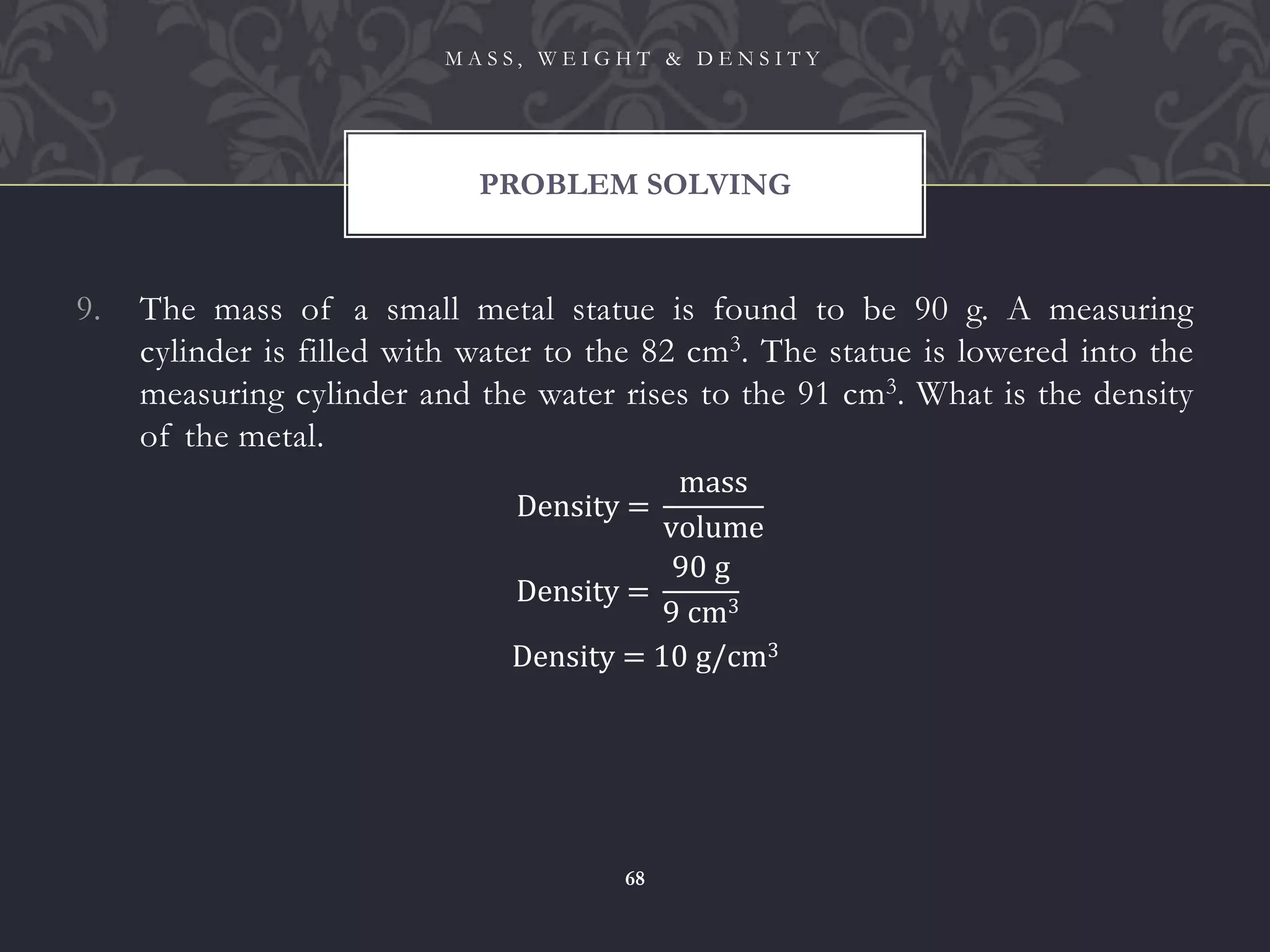 9. The mass of a small metal statue is found to be 90 g. A measuring
cylinder is filled with water to the 82 cm3. The statue is lowered into the
measuring cylinder and the water rises to the 91 cm3. What is the density
of the metal.
PROBLEM SOLVING
M A S S , W E I G H T & D E N S I T Y
68
Density =
90 g
9 cm3
Density = 10 g/cm3
Density =
mass
volume
 