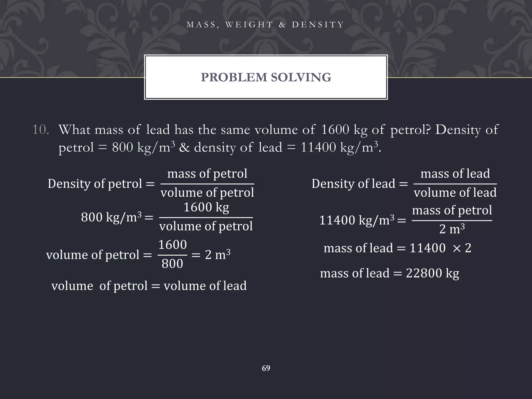 10. What mass of lead has the same volume of 1600 kg of petrol? Density of
petrol = 800 kg/m3 & density of lead = 11400 kg/m3.
PROBLEM SOLVING
M A S S , W E I G H T & D E N S I T Y
69
Density of petrol =
mass of petrol
volume of petrol
800 kg/m3 =
1600 kg
volume of petrol
volume of petrol =
1600
800
= 2 m3
volume of petrol = volume of lead
Density of lead =
mass of lead
volume of lead
11400 kg/m3 =
mass of petrol
2 m3
mass of lead = 11400 × 2
mass of lead = 22800 kg
 