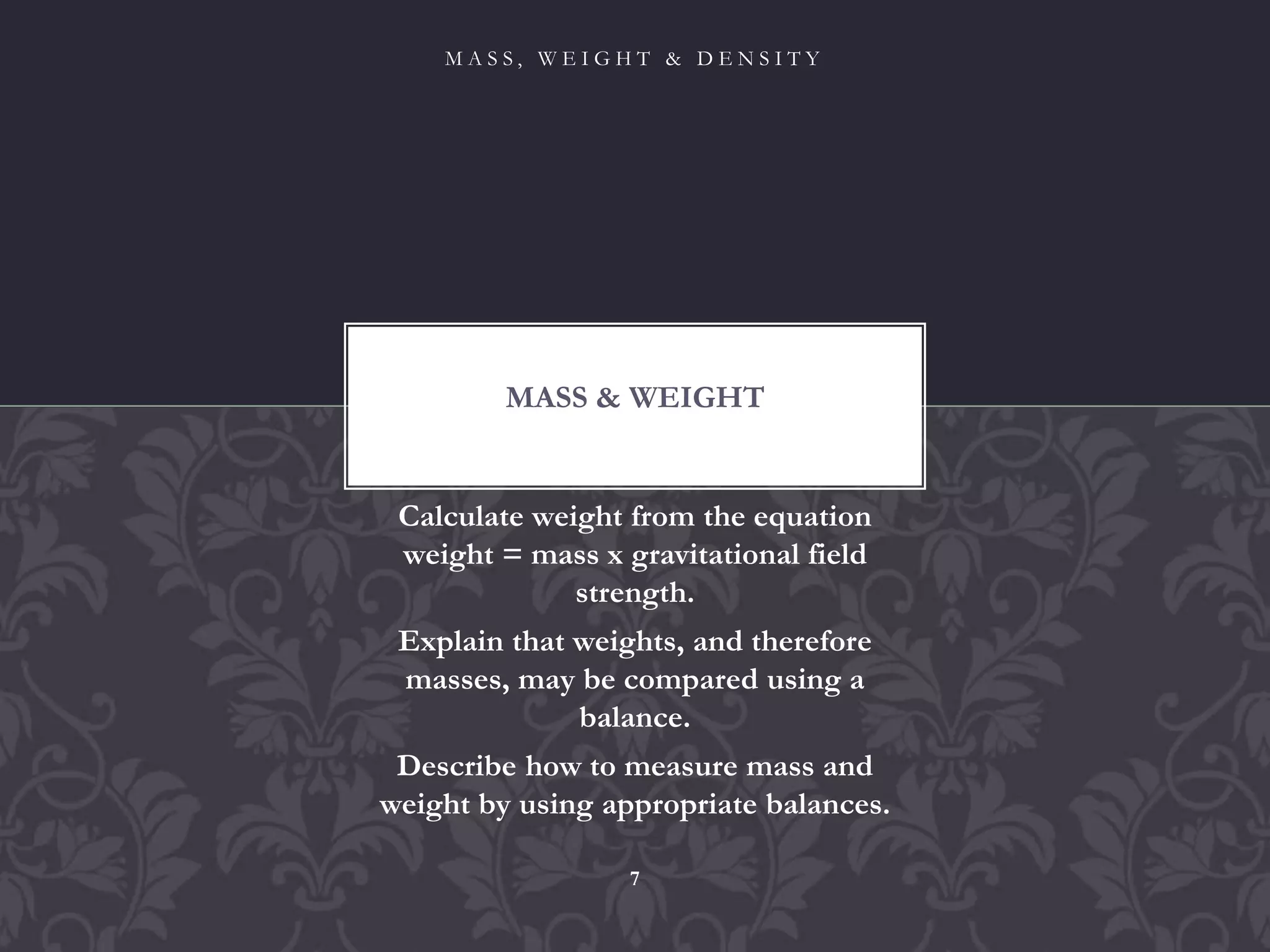 Calculate weight from the equation
weight = mass x gravitational field
strength.
Explain that weights, and therefore
masses, may be compared using a
balance.
Describe how to measure mass and
weight by using appropriate balances.
MASS & WEIGHT
M A S S , W E I G H T & D E N S I T Y
7
 