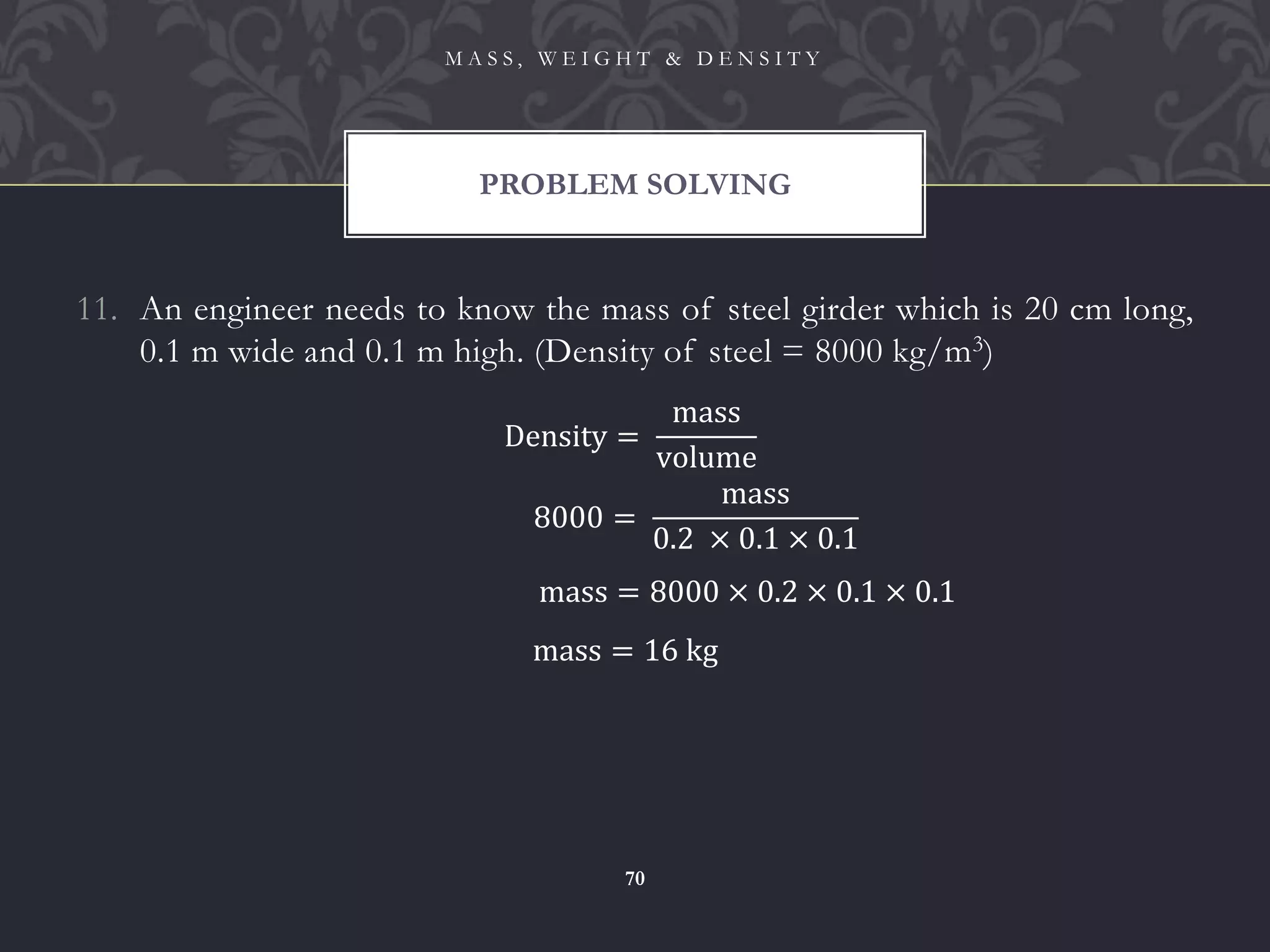 11. An engineer needs to know the mass of steel girder which is 20 cm long,
0.1 m wide and 0.1 m high. (Density of steel = 8000 kg/m3)
PROBLEM SOLVING
M A S S , W E I G H T & D E N S I T Y
70
Density =
mass
volume
8000 =
mass
0.2 × 0.1 × 0.1
mass = 8000 × 0.2 × 0.1 × 0.1
mass = 16 kg
 