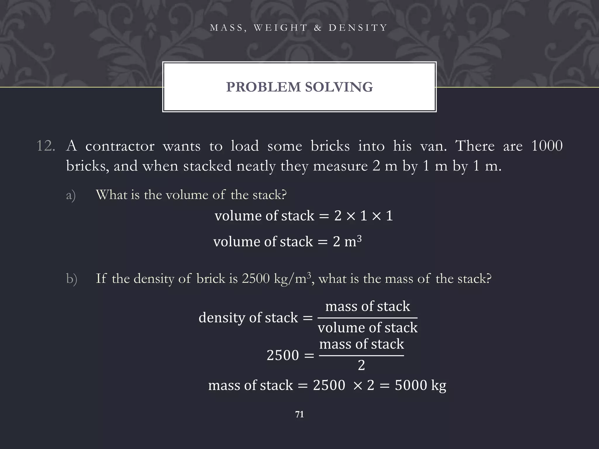 12. A contractor wants to load some bricks into his van. There are 1000
bricks, and when stacked neatly they measure 2 m by 1 m by 1 m.
a) What is the volume of the stack?
b) If the density of brick is 2500 kg/m3, what is the mass of the stack?
PROBLEM SOLVING
M A S S , W E I G H T & D E N S I T Y
71
volume of stack = 2 × 1 × 1
volume of stack = 2 m3
density of stack =
mass of stack
volume of stack
2500 =
mass of stack
2
mass of stack = 2500 × 2 = 5000 kg
 