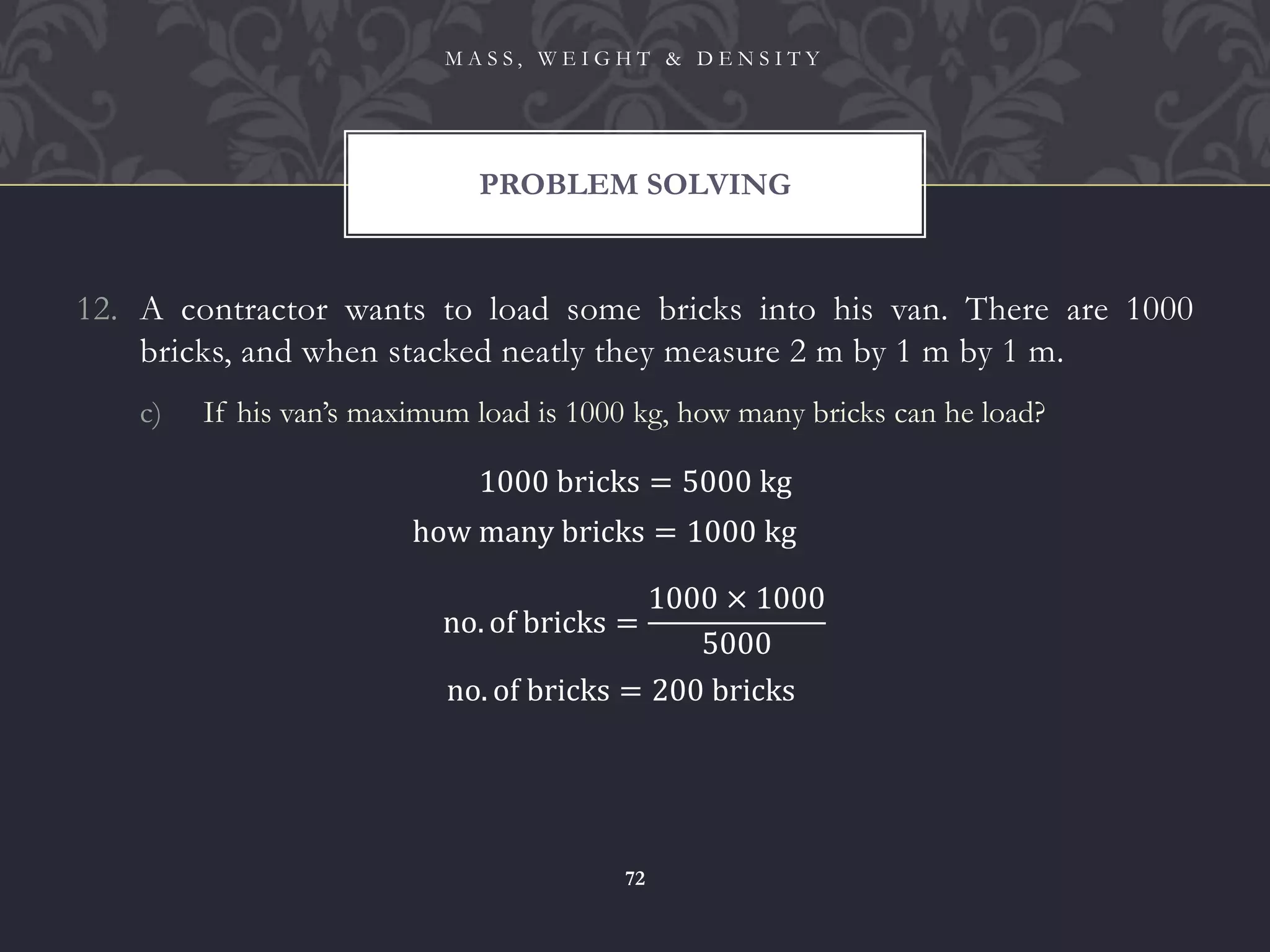12. A contractor wants to load some bricks into his van. There are 1000
bricks, and when stacked neatly they measure 2 m by 1 m by 1 m.
c) If his van’s maximum load is 1000 kg, how many bricks can he load?
PROBLEM SOLVING
M A S S , W E I G H T & D E N S I T Y
72
1000 bricks = 5000 kg
how many bricks = 1000 kg
no. of bricks =
1000 × 1000
5000
no. of bricks = 200 bricks
 