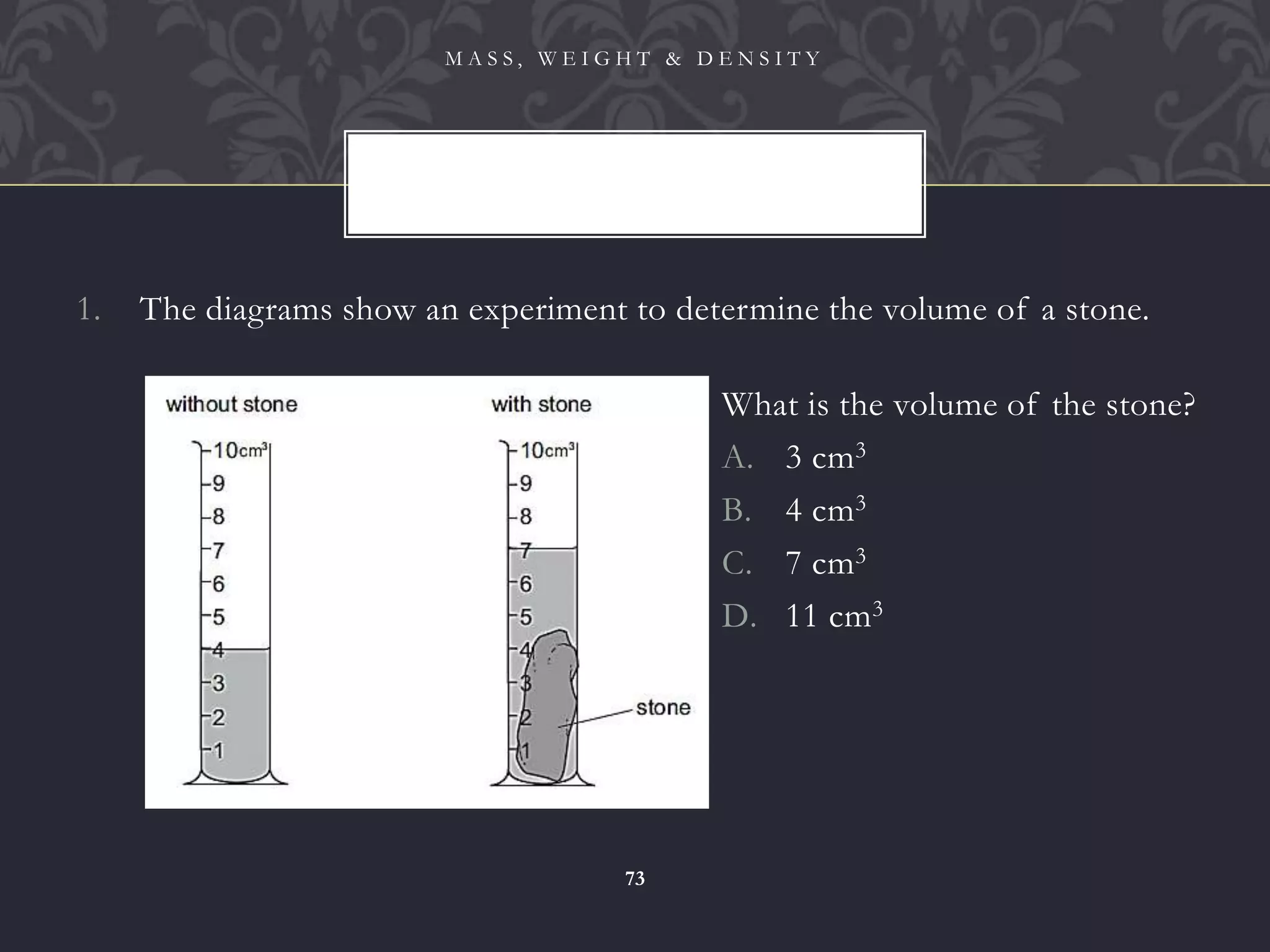 1. The diagrams show an experiment to determine the volume of a stone.
M A S S , W E I G H T & D E N S I T Y
73
What is the volume of the stone?
A. 3 cm3
B. 4 cm3
C. 7 cm3
D. 11 cm3
 