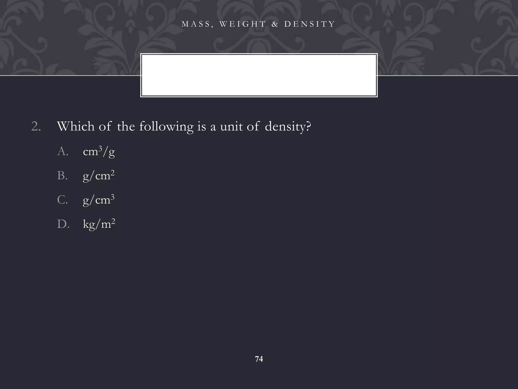 2. Which of the following is a unit of density?
A. cm3/g
B. g/cm2
C. g/cm3
D. kg/m2
M A S S , W E I G H T & D E N S I T Y
74
 