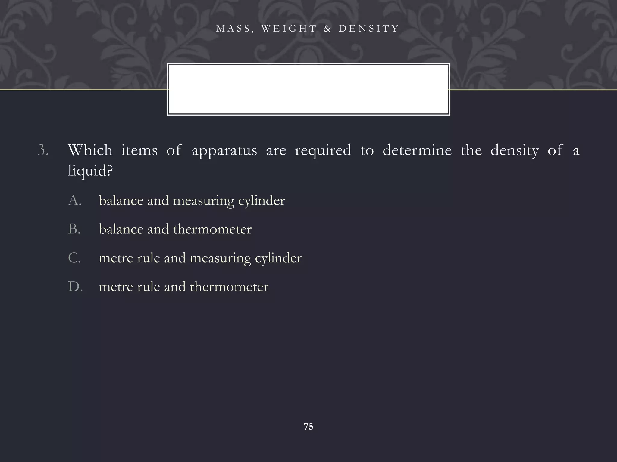 3. Which items of apparatus are required to determine the density of a
liquid?
A. balance and measuring cylinder
B. balance and thermometer
C. metre rule and measuring cylinder
D. metre rule and thermometer
M A S S , W E I G H T & D E N S I T Y
75
 