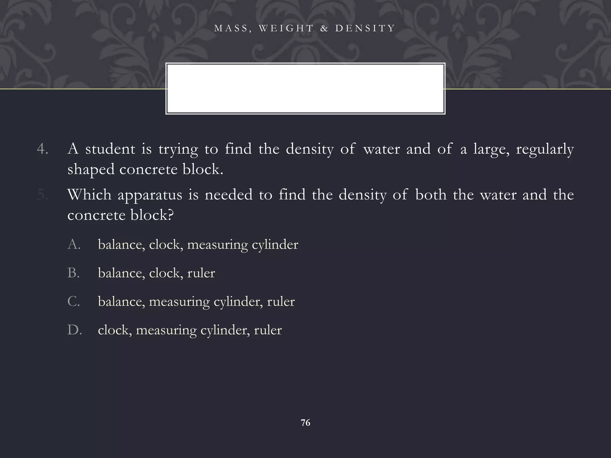 4. A student is trying to find the density of water and of a large, regularly
shaped concrete block.
5. Which apparatus is needed to find the density of both the water and the
concrete block?
A. balance, clock, measuring cylinder
B. balance, clock, ruler
C. balance, measuring cylinder, ruler
D. clock, measuring cylinder, ruler
M A S S , W E I G H T & D E N S I T Y
76
 