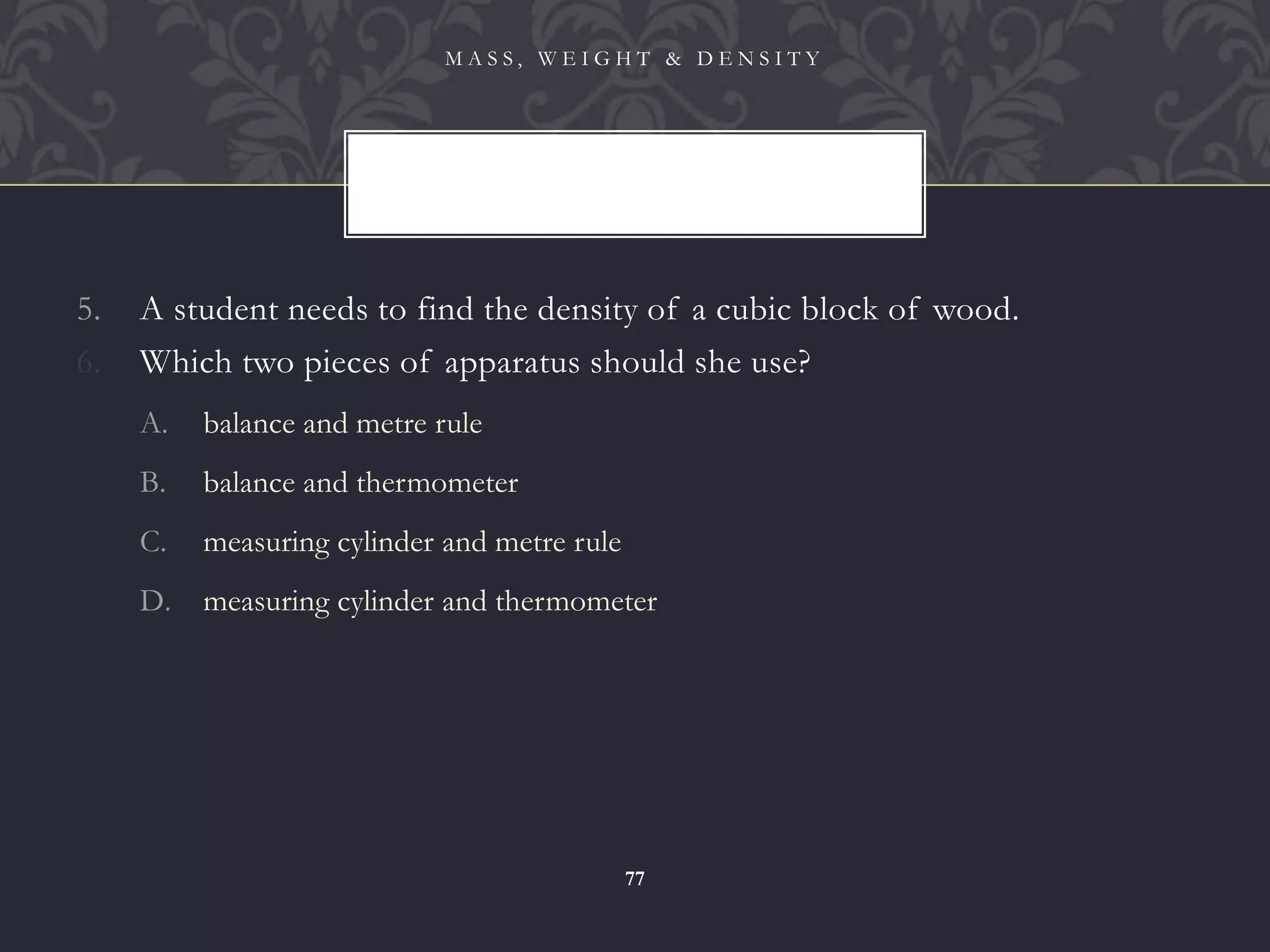 5. A student needs to find the density of a cubic block of wood.
6. Which two pieces of apparatus should she use?
A. balance and metre rule
B. balance and thermometer
C. measuring cylinder and metre rule
D. measuring cylinder and thermometer
M A S S , W E I G H T & D E N S I T Y
77
 