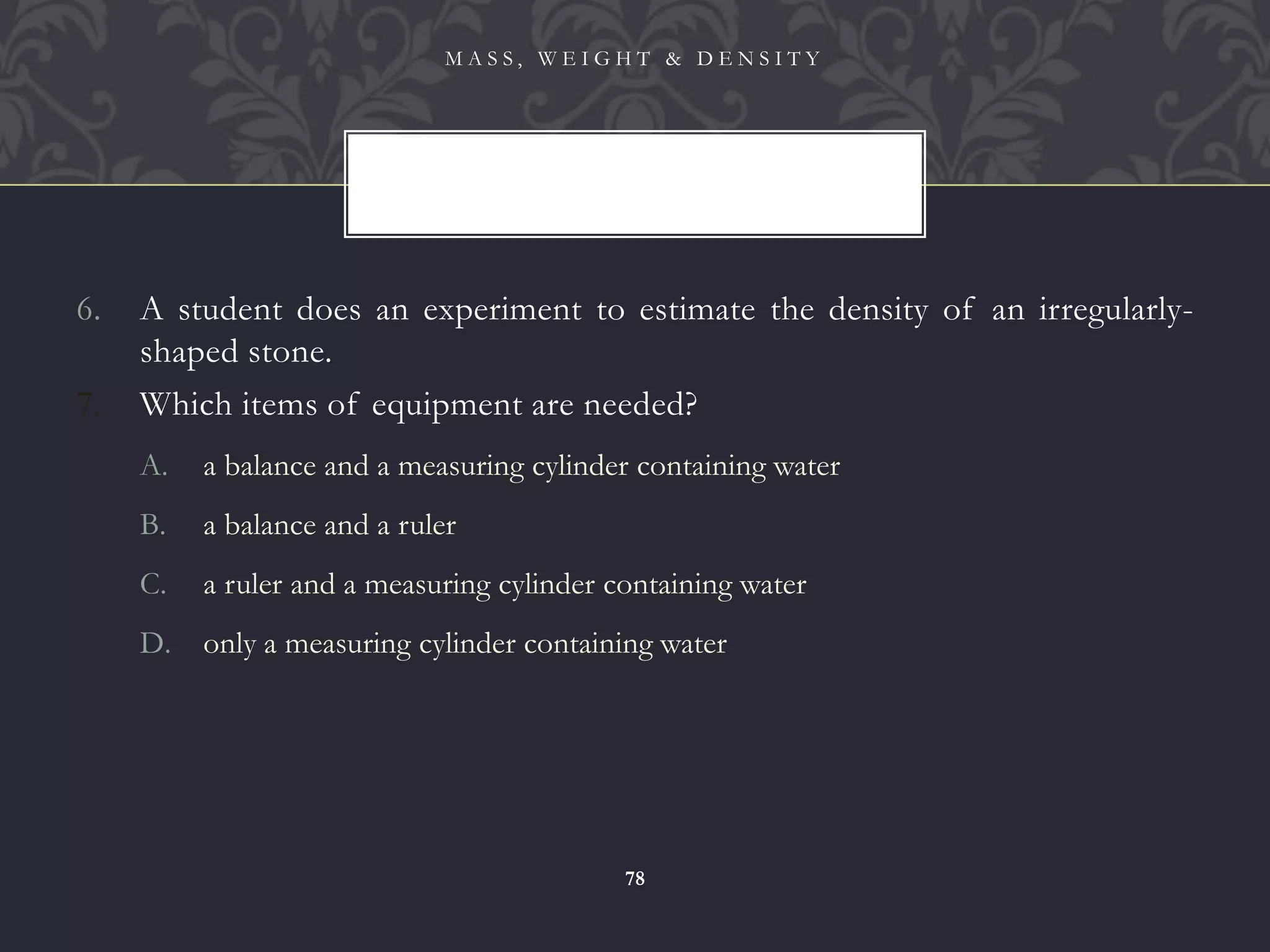 6. A student does an experiment to estimate the density of an irregularly-
shaped stone.
7. Which items of equipment are needed?
A. a balance and a measuring cylinder containing water
B. a balance and a ruler
C. a ruler and a measuring cylinder containing water
D. only a measuring cylinder containing water
M A S S , W E I G H T & D E N S I T Y
78
 