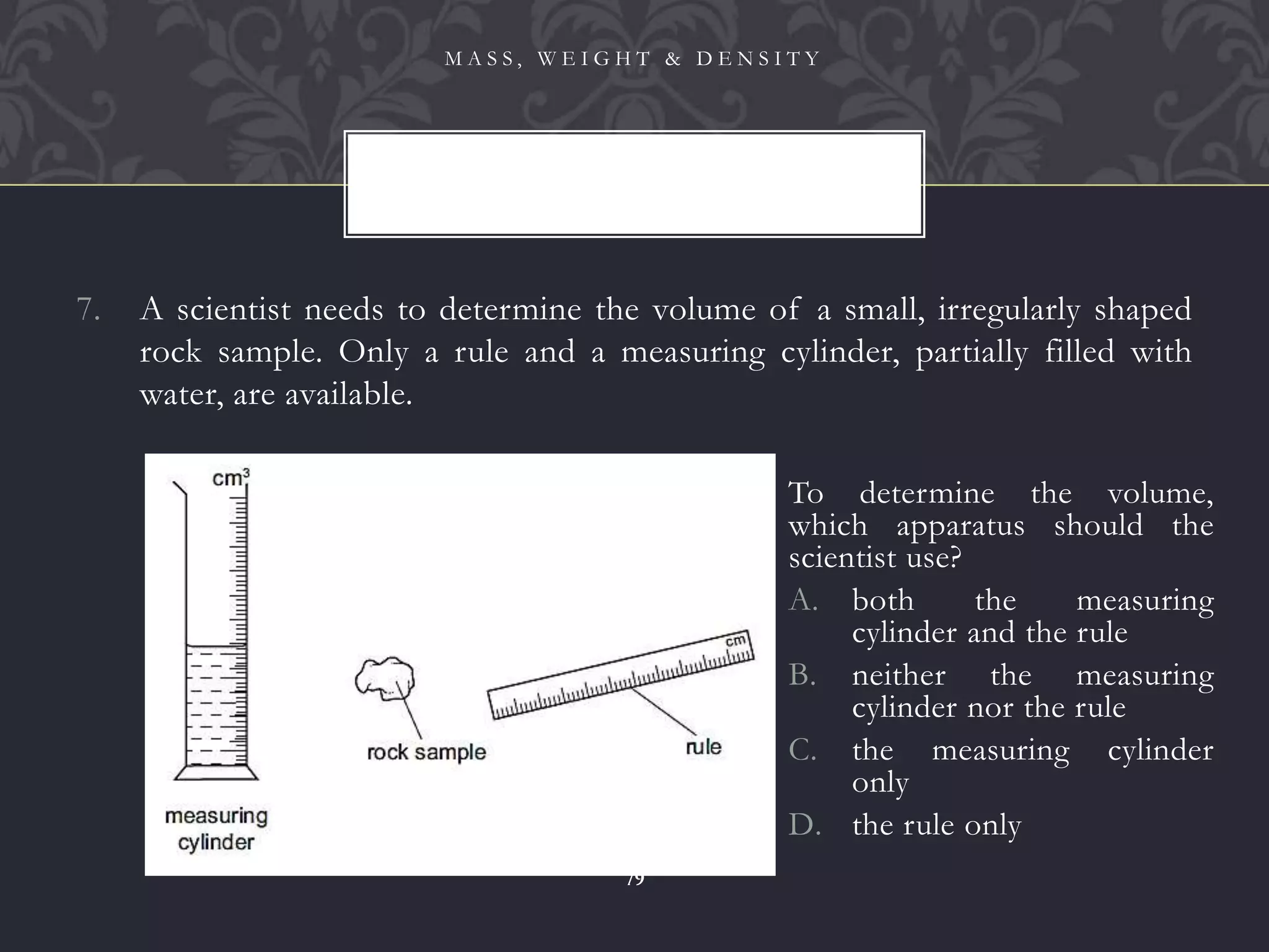 7. A scientist needs to determine the volume of a small, irregularly shaped
rock sample. Only a rule and a measuring cylinder, partially filled with
water, are available.
M A S S , W E I G H T & D E N S I T Y
79
To determine the volume,
which apparatus should the
scientist use?
A. both the measuring
cylinder and the rule
B. neither the measuring
cylinder nor the rule
C. the measuring cylinder
only
D. the rule only
 