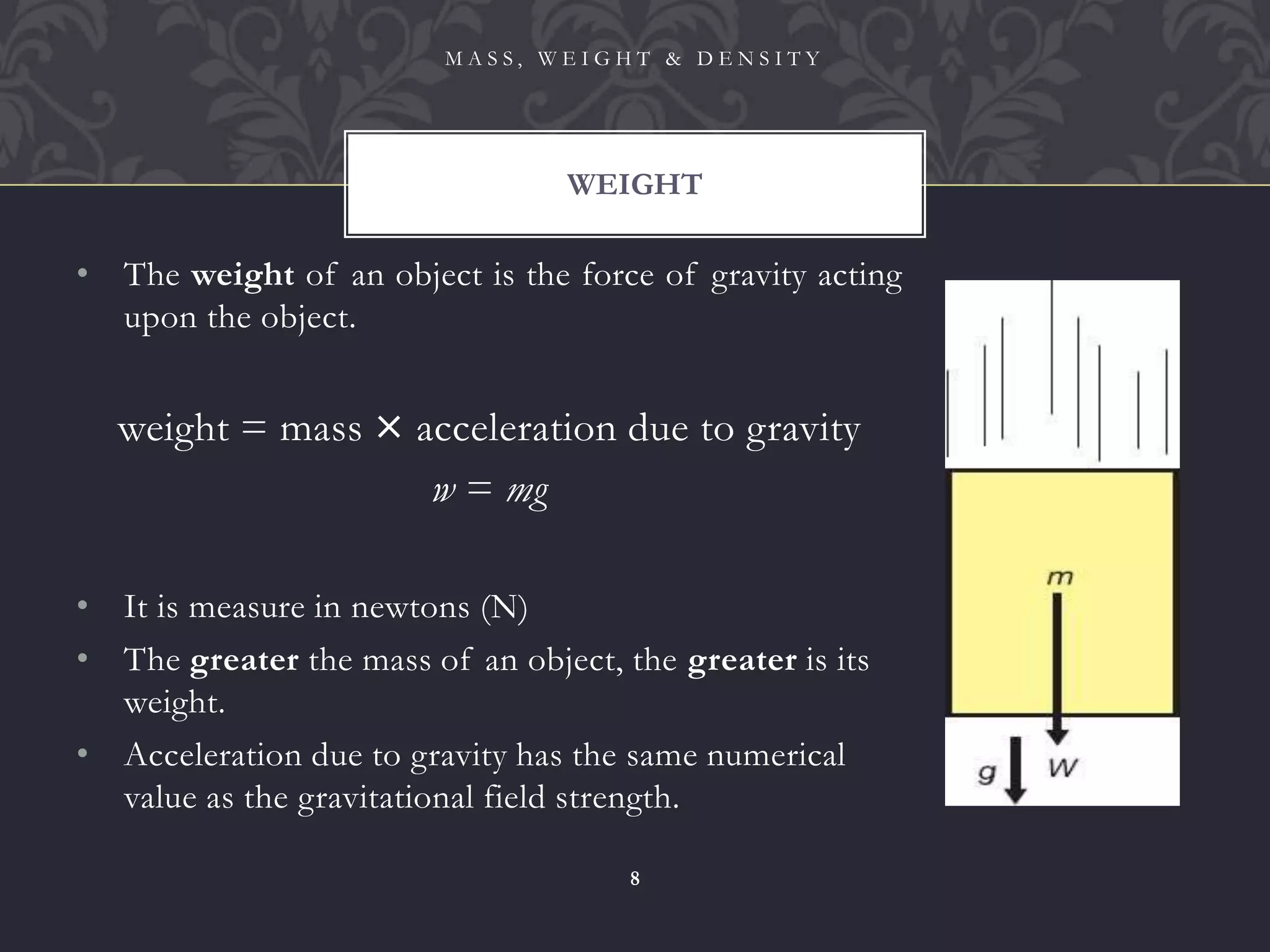 • The weight of an object is the force of gravity acting
upon the object.
weight = mass × acceleration due to gravity
w = mg
• It is measure in newtons (N)
• The greater the mass of an object, the greater is its
weight.
• Acceleration due to gravity has the same numerical
value as the gravitational field strength.
WEIGHT
M A S S , W E I G H T & D E N S I T Y
8
 