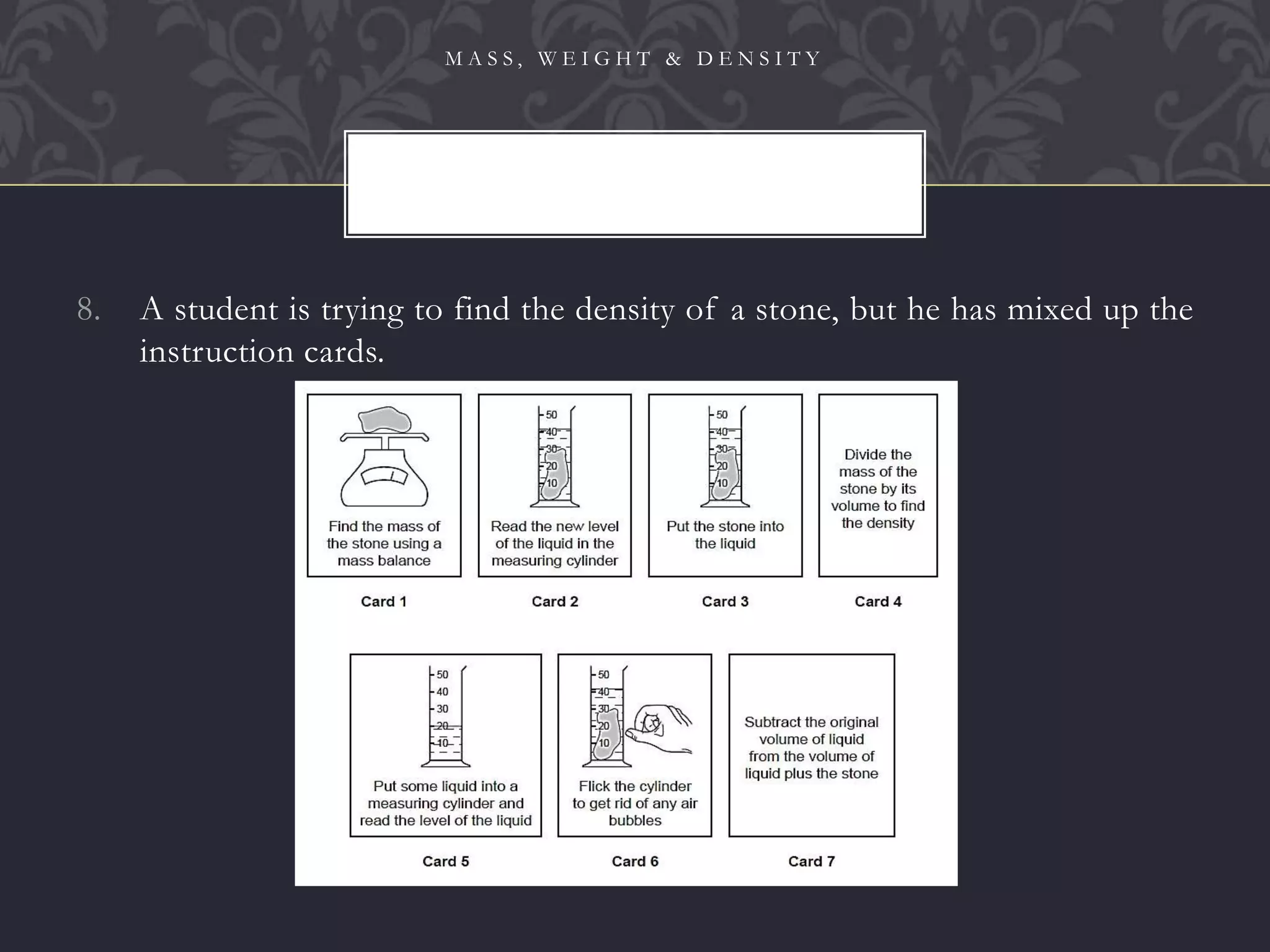 8. A student is trying to find the density of a stone, but he has mixed up the
instruction cards.
M A S S , W E I G H T & D E N S I T Y
80
 