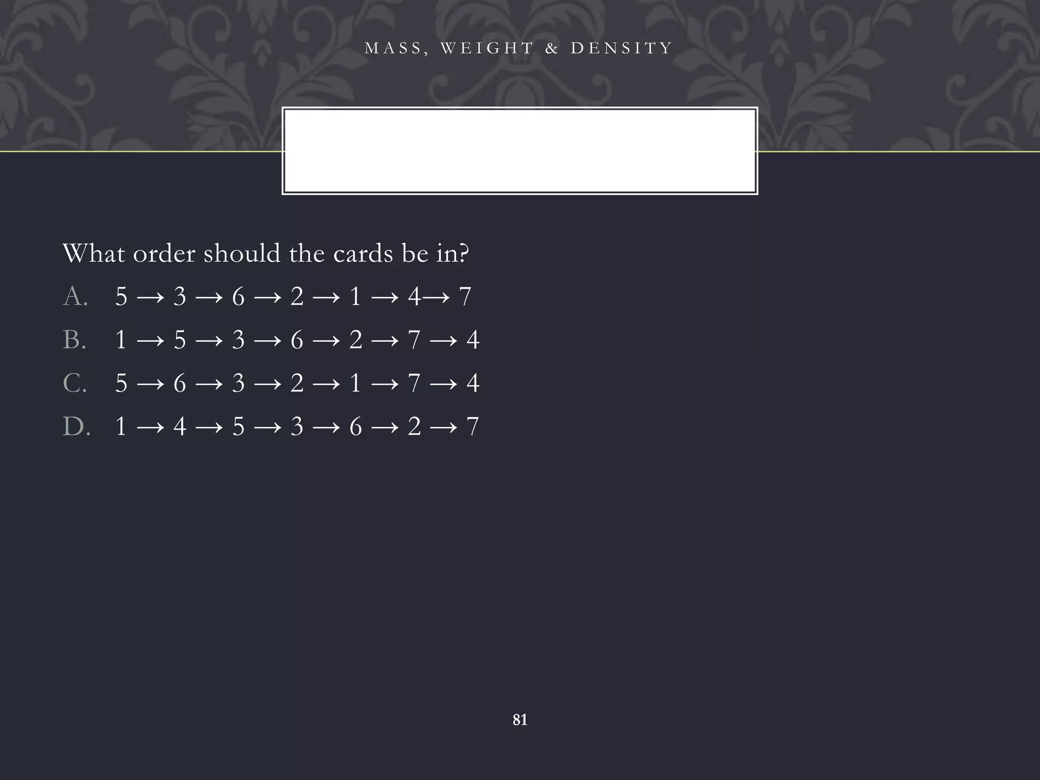 What order should the cards be in?
A. 5 → 3 → 6 → 2 → 1 → 4→ 7
B. 1 → 5 → 3 → 6 → 2 → 7 → 4
C. 5 → 6 → 3 → 2 → 1 → 7 → 4
D. 1 → 4 → 5 → 3 → 6 → 2 → 7
M A S S , W E I G H T & D E N S I T Y
81
 