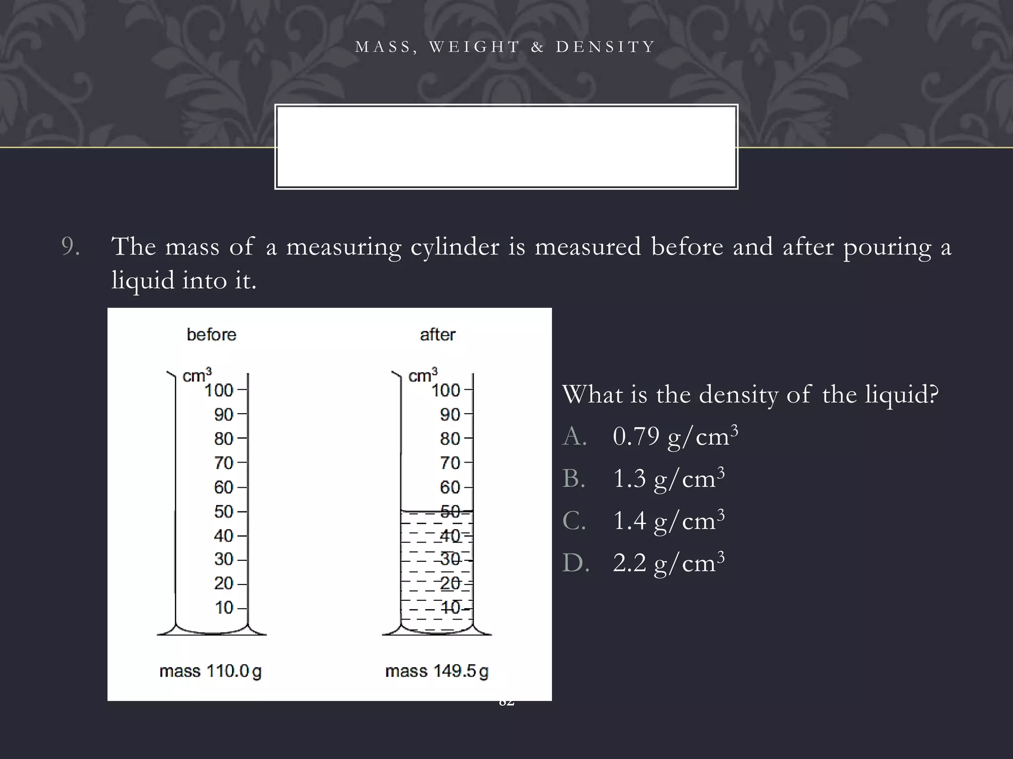 9. The mass of a measuring cylinder is measured before and after pouring a
liquid into it.
M A S S , W E I G H T & D E N S I T Y
82
What is the density of the liquid?
A. 0.79 g/cm3
B. 1.3 g/cm3
C. 1.4 g/cm3
D. 2.2 g/cm3
 