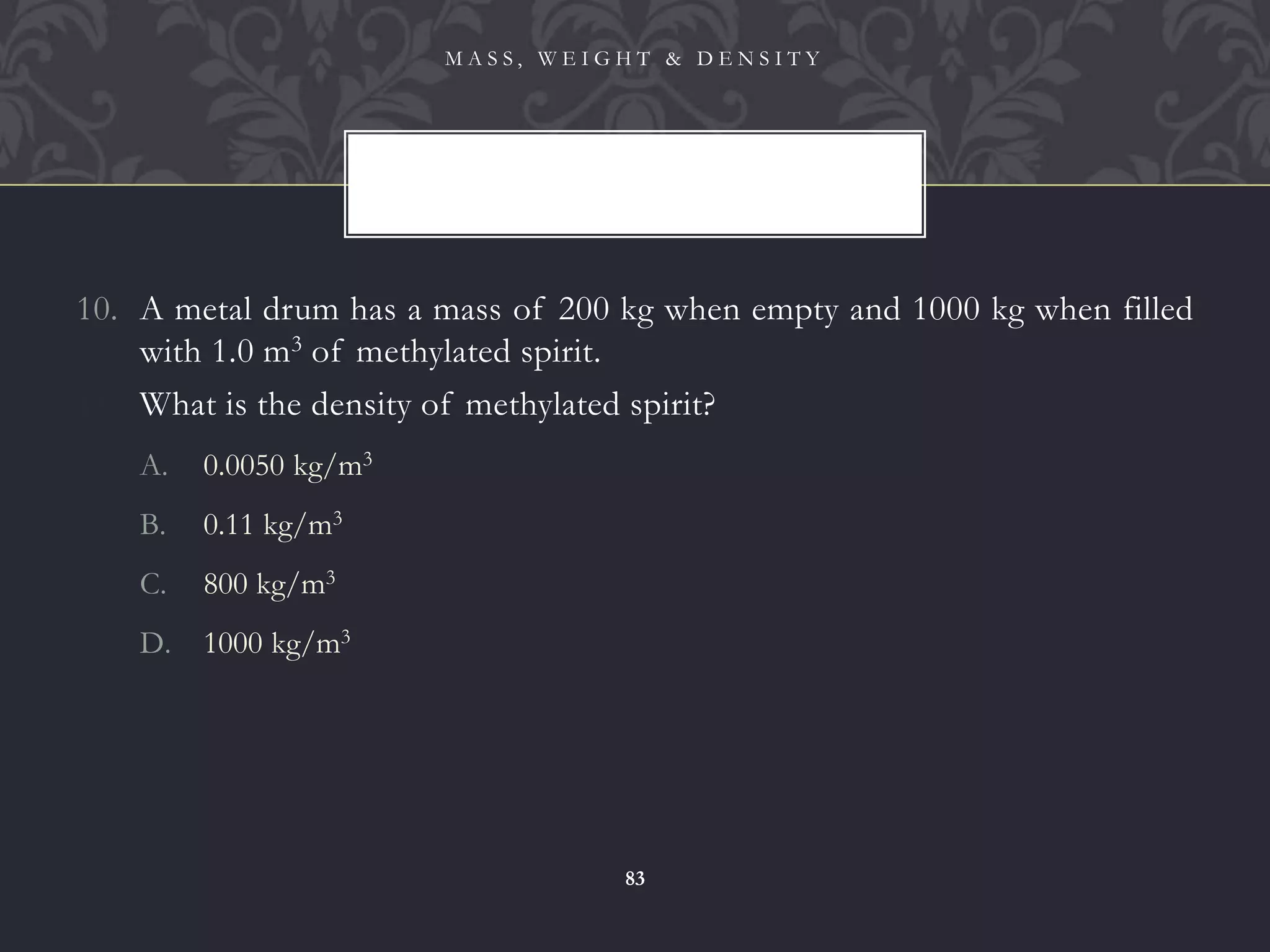 10. A metal drum has a mass of 200 kg when empty and 1000 kg when filled
with 1.0 m3 of methylated spirit.
11. What is the density of methylated spirit?
A. 0.0050 kg/m3
B. 0.11 kg/m3
C. 800 kg/m3
D. 1000 kg/m3
M A S S , W E I G H T & D E N S I T Y
83
 