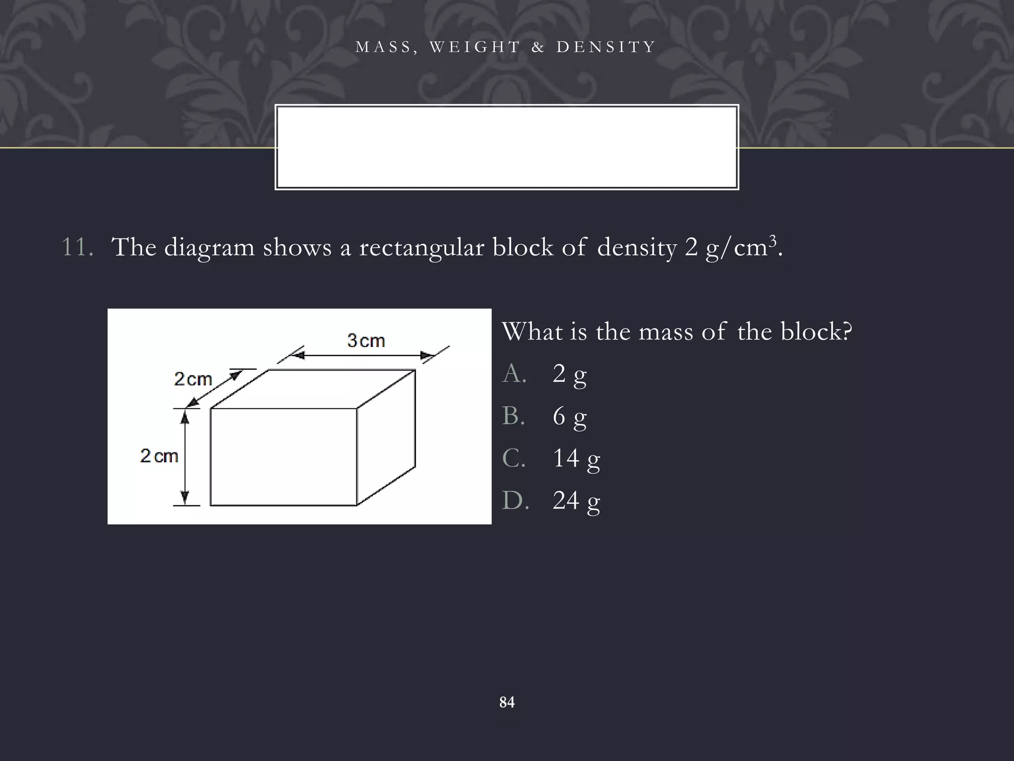11. The diagram shows a rectangular block of density 2 g/cm3.
M A S S , W E I G H T & D E N S I T Y
84
What is the mass of the block?
A. 2 g
B. 6 g
C. 14 g
D. 24 g
 