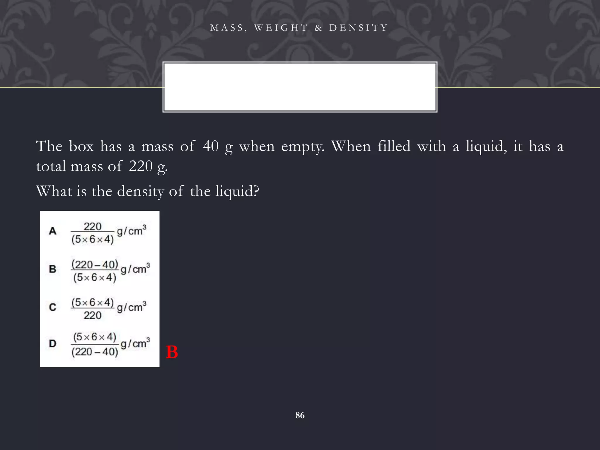 The box has a mass of 40 g when empty. When filled with a liquid, it has a
total mass of 220 g.
What is the density of the liquid?
M A S S , W E I G H T & D E N S I T Y
86
B
 