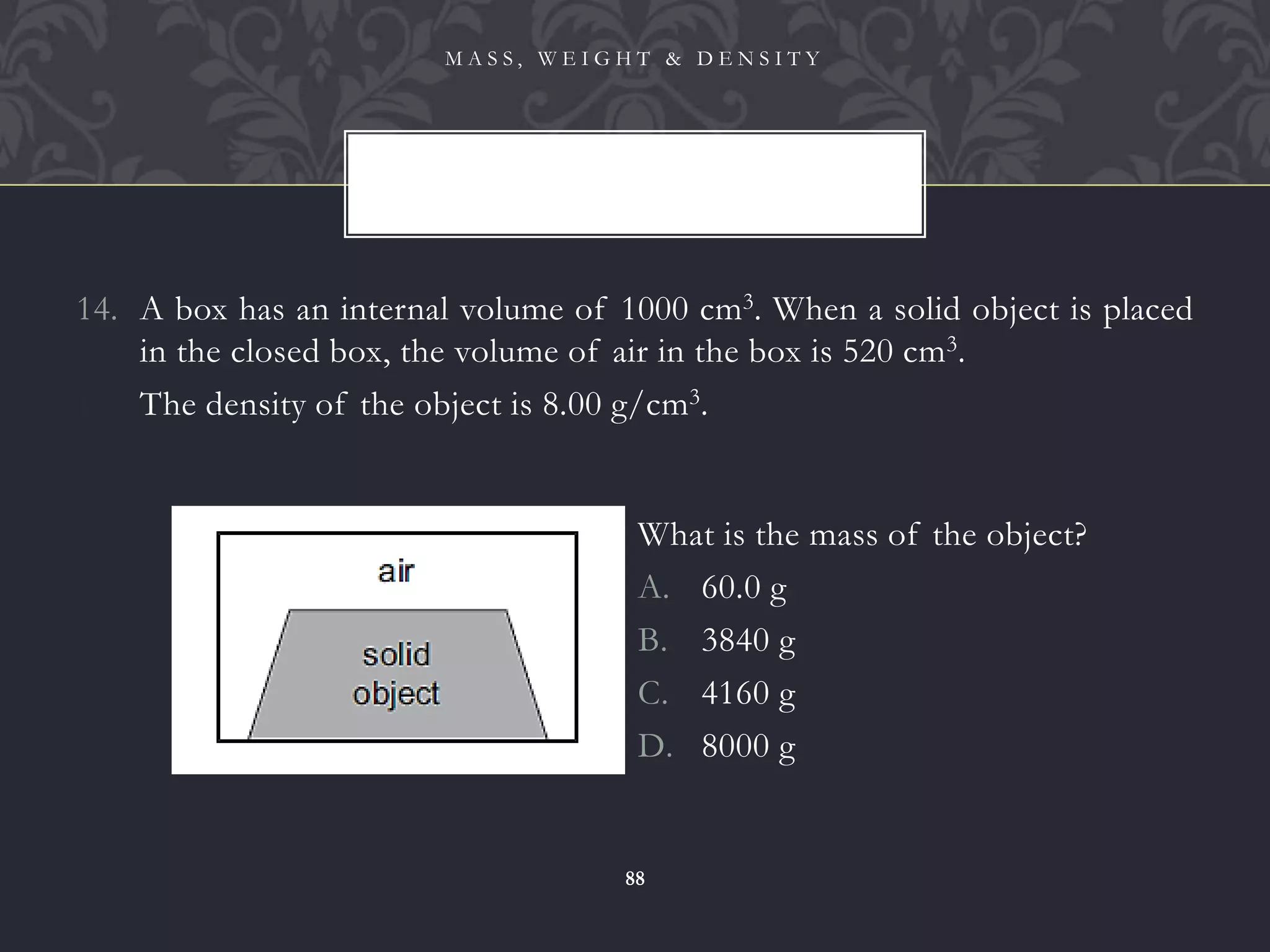14. A box has an internal volume of 1000 cm3. When a solid object is placed
in the closed box, the volume of air in the box is 520 cm3.
15. The density of the object is 8.00 g/cm3.
M A S S , W E I G H T & D E N S I T Y
88
What is the mass of the object?
A. 60.0 g
B. 3840 g
C. 4160 g
D. 8000 g
 