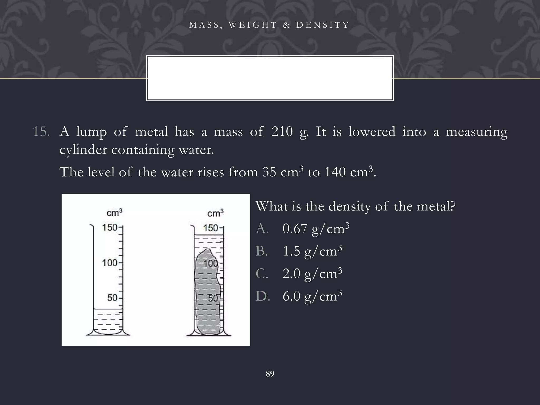 15. A lump of metal has a mass of 210 g. It is lowered into a measuring
cylinder containing water.
16. The level of the water rises from 35 cm3 to 140 cm3.
M A S S , W E I G H T & D E N S I T Y
89
What is the density of the metal?
A. 0.67 g/cm3
B. 1.5 g/cm3
C. 2.0 g/cm3
D. 6.0 g/cm3
 