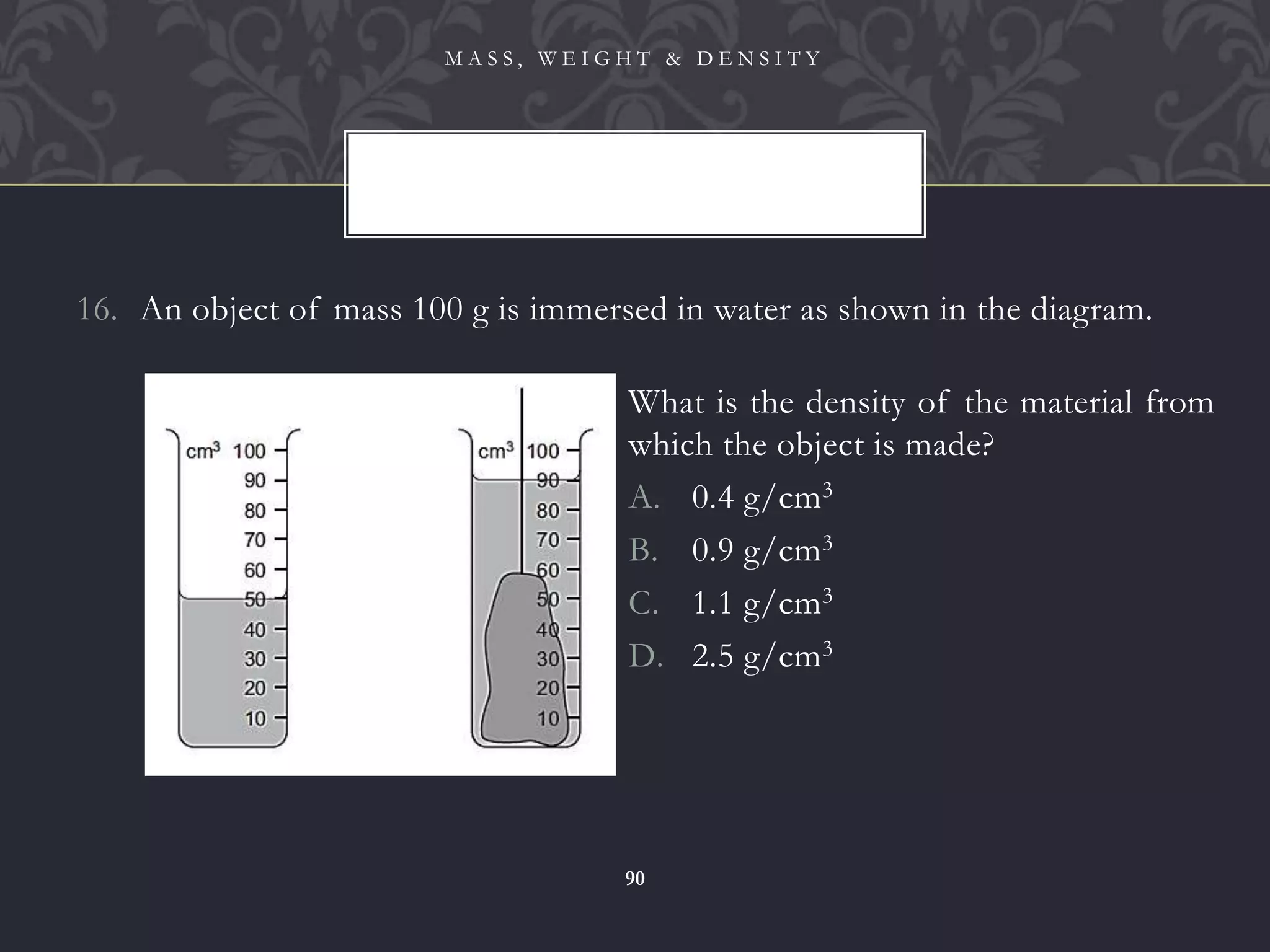 16. An object of mass 100 g is immersed in water as shown in the diagram.
M A S S , W E I G H T & D E N S I T Y
90
What is the density of the material from
which the object is made?
A. 0.4 g/cm3
B. 0.9 g/cm3
C. 1.1 g/cm3
D. 2.5 g/cm3
 