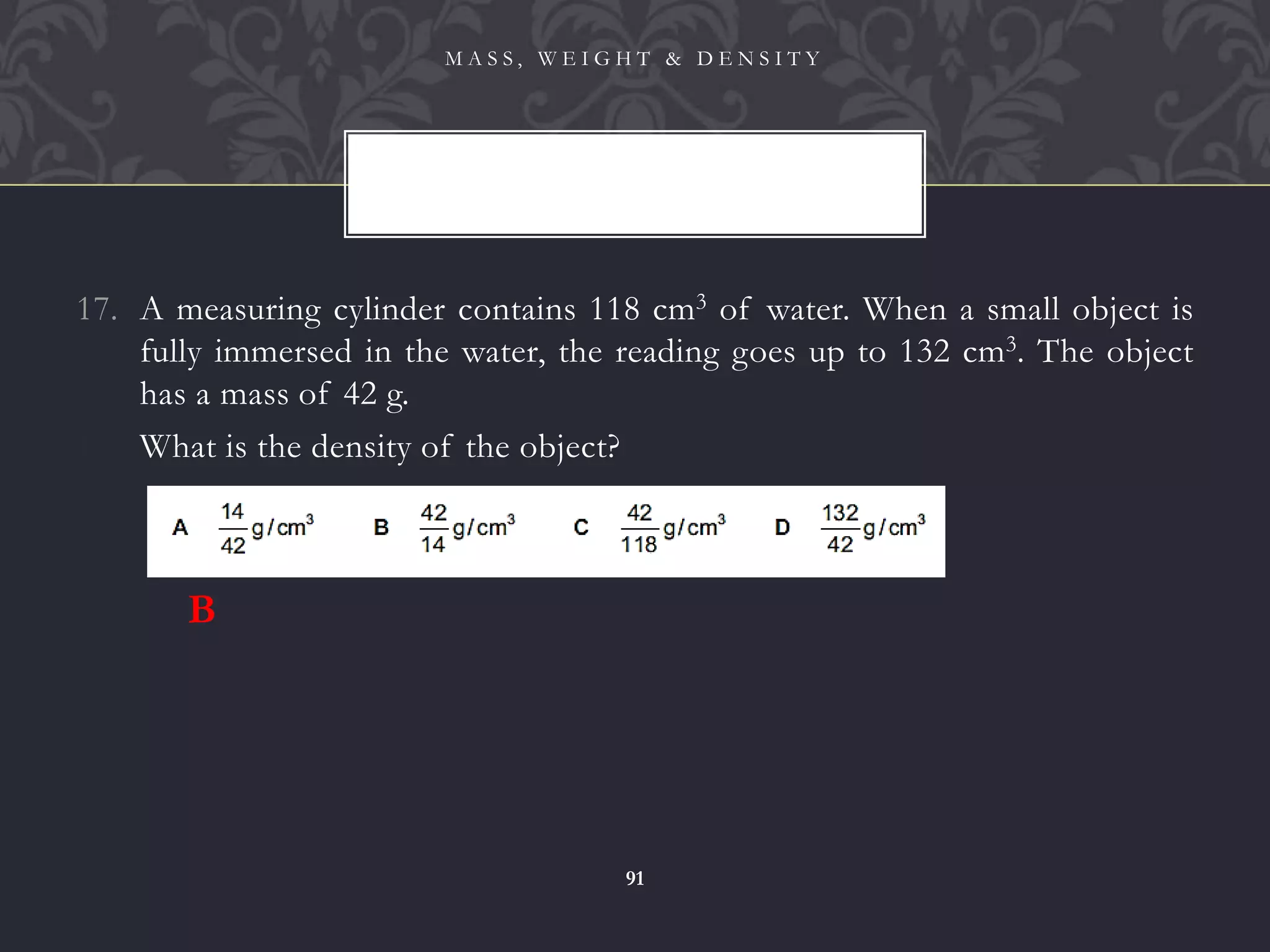 17. A measuring cylinder contains 118 cm3 of water. When a small object is
fully immersed in the water, the reading goes up to 132 cm3. The object
has a mass of 42 g.
18. What is the density of the object?
M A S S , W E I G H T & D E N S I T Y
91
B
 