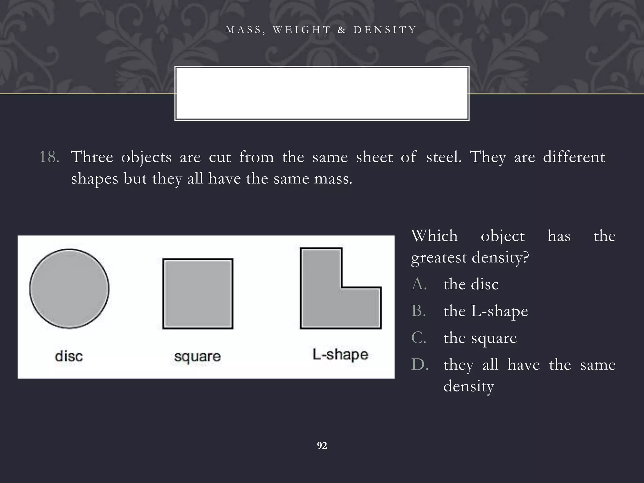 18. Three objects are cut from the same sheet of steel. They are different
shapes but they all have the same mass.
M A S S , W E I G H T & D E N S I T Y
92
Which object has the
greatest density?
A. the disc
B. the L-shape
C. the square
D. they all have the same
density
 