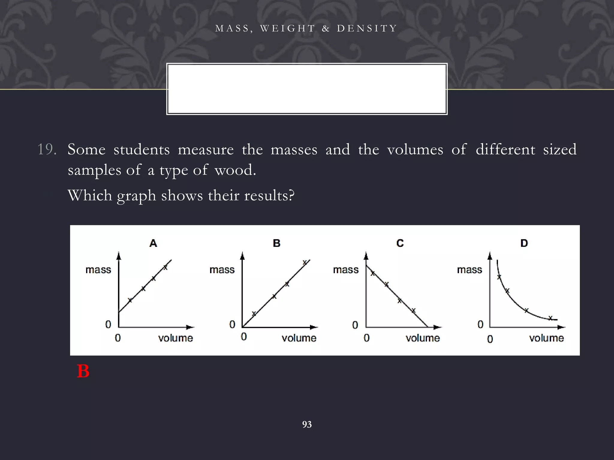 19. Some students measure the masses and the volumes of different sized
samples of a type of wood.
20. Which graph shows their results?
M A S S , W E I G H T & D E N S I T Y
93
B
 