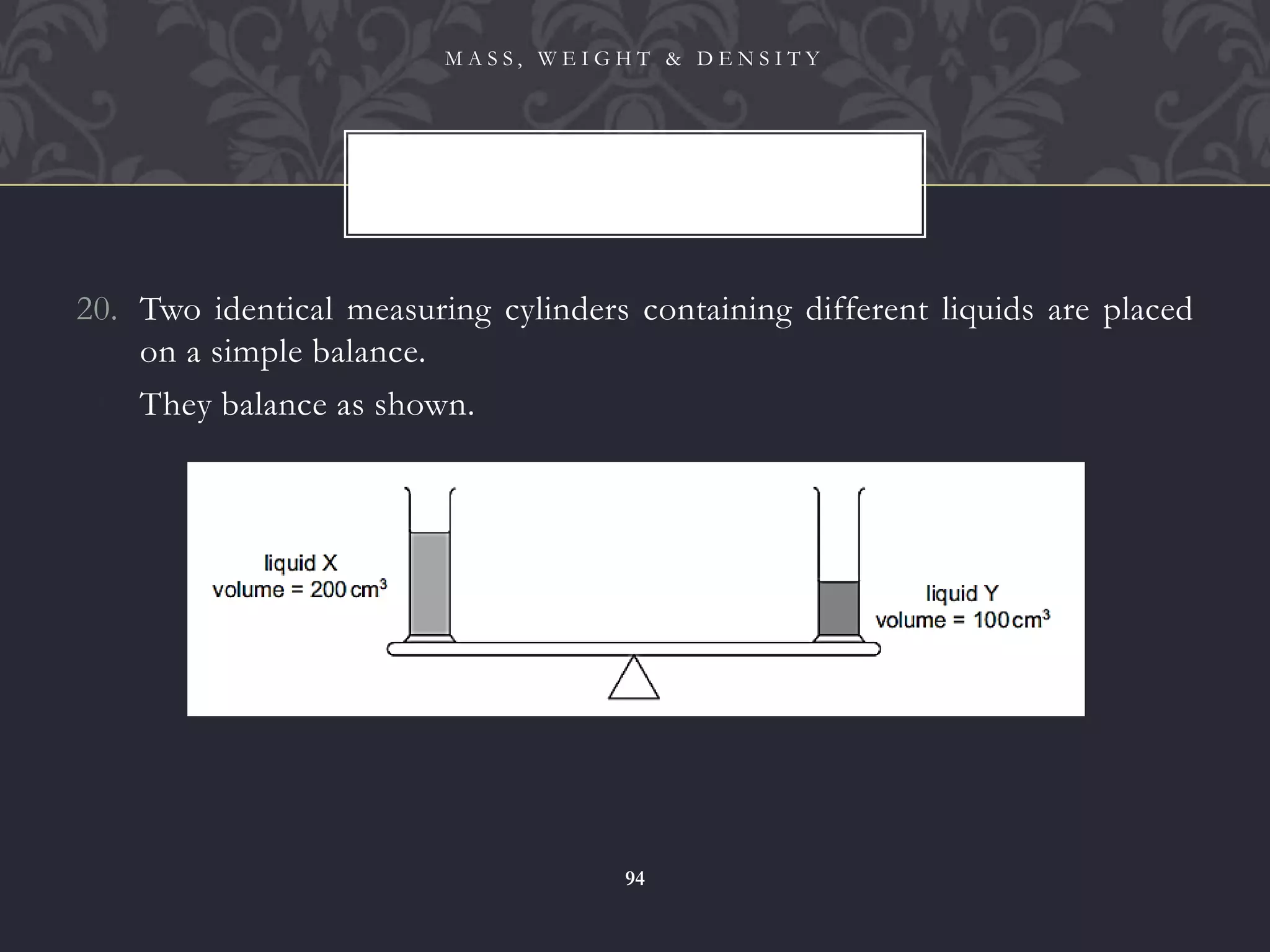 20. Two identical measuring cylinders containing different liquids are placed
on a simple balance.
21. They balance as shown.
M A S S , W E I G H T & D E N S I T Y
94
 