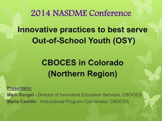 2014 NASDME Conference
Innovative practices to best serve
Out-of-School Youth (OSY)
CBOCES in Colorado
(Northern Region)
Presenters:
Mark Rangel - Director of Innovative Education Services, CBOCES
Maria Castillo - Instructional Program Coordinator, CBOCES
 