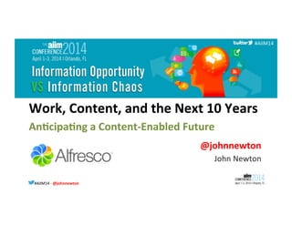 #AIIM14	
  -­‐	
  @johnnewton	
  #AIIM14	
  
#AIIM14	
  
Work,	
  Content,	
  and	
  the	
  Next	
  10	
  Years	
  	
  
	
  An8cipa8ng	
  a	
  Content-­‐Enabled	
  Future	
  
@johnnewton	
  
John	
  Newton	
  
 