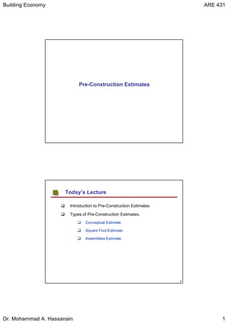 Building Economy ARE 431
Dr. Mohammad A. Hassanain 1
Pre-Construction Estimates
2
Introduction to Pre-Construction Estimates.
Types of Pre-Construction Estimates.
Conceptual Estimate.
Square Foot Estimate.
Assemblies Estimate.
Today’s Lecture
 